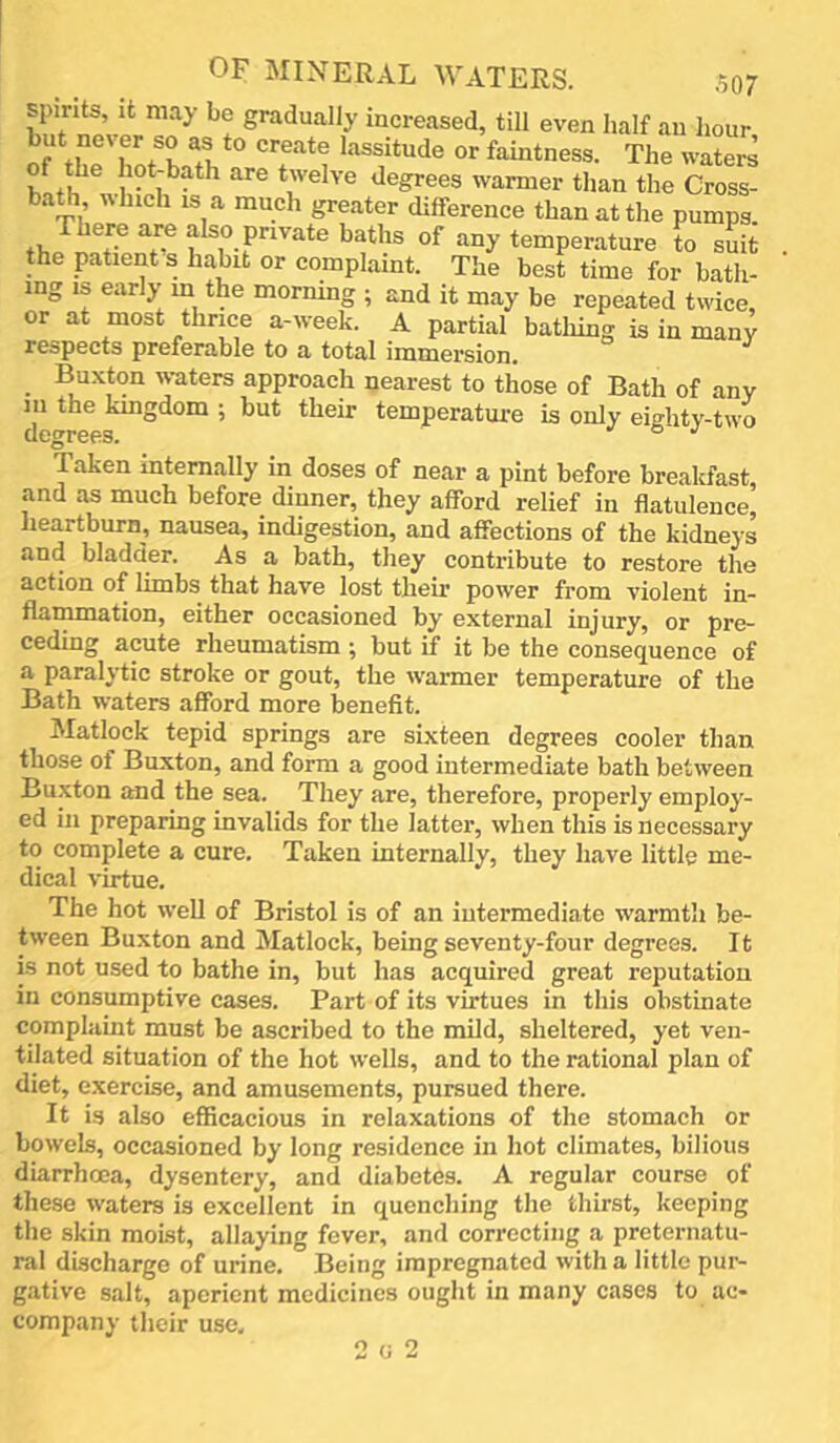 spirits, it may be gradually increased, till even half an hour but never so as to create lassitude or faintness. The waters <legrees warmer than the Cross- bath which IS a much greater difference than at the pumps There are also private baths of any temperature to suit the patient s habit or complaint. The best time for bath- ing is early in the morning ; and it may be repeated twice, or at most thrice a-week. A partial batliing is in many respects preferable to a total immersion. _ Buxton waters approach nearest to those of Bath of any 111 the kingdom ; but their temperature is only eiditv-two degrees. o j Taken internally in doses of near a pint before brealcfast, and as much before dinner, they afford relief in flatulence, heartburn, nausea, indigestion, and afieetions of the kidneys and bladder. As a bath, they contribute to restore the action of limbs that have lost their power from violent in- flammation, either occasioned by external injury, or pre- ceding acute rheumatism ; but if it be the consequence of a paralytic stroke or gout, the warmer temperature of the Bath waters afford more benefit. Matlock tepid springs are sixteen degrees cooler than those of Buxton, and form a good intermediate bath between Buxton and the sea. They are, therefore, properly employ- ed ill preparing invalids for the latter, when this is necessary to complete a cure. Taken internally, they have little me- dical virtue. The hot well of Bristol is of an intermediate warmtli be- tween Buxton and Matlock, being seventy-four degrees. It is not used to bathe in, but has acquired great reputation in consumptive cases. Part of its virtues in this obstinate complaint must be ascribed to the mild, sheltered, yet ven- tilated situation of the hot wells, and to the rational plan of diet, e.xercise, and amusements, pursued there. It is also efficacious in relaxations of the stomach or bowels, occasioned by long residence in hot climates, bilious diarrhoea, dysentery, and diabetes. A regular course of these waters is excellent in quenching the thirst, keeping the skin moist, allaying fever, and correcting a preternatu- ral discharge of urine. Being impregnated with a little pur- gative salt, aperient medicines ought in many cases to ac- company their use. 2 0 2