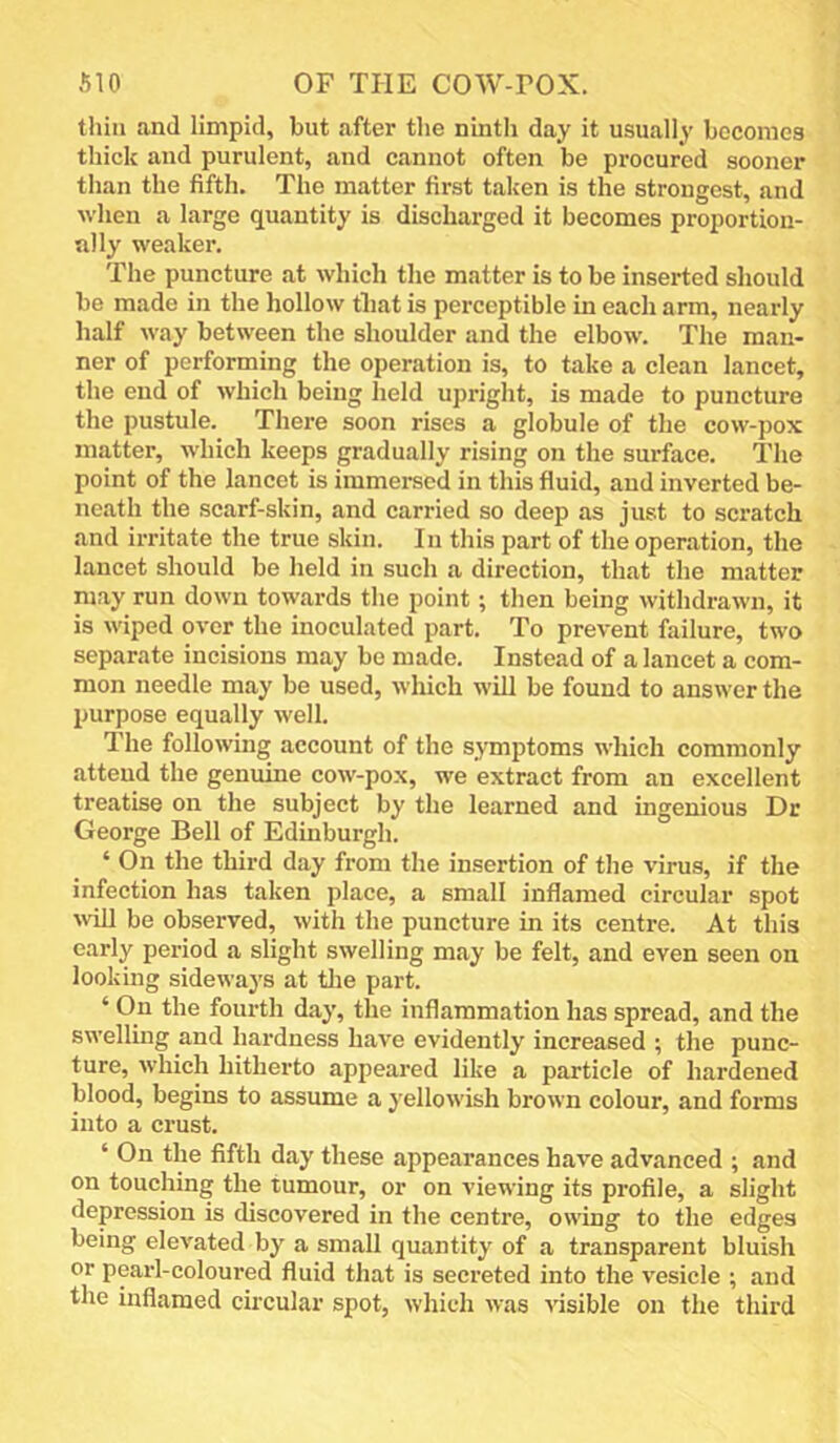 thill and limpid, but after the ninth day it usually boconiea thick and purulent, and cannot often be procured sooner than the fifth. The matter first taken is the strongest, and when a large quantity is discharged it becomes proportion- ally weaker. The puncture at which the matter is to be inserted should be made in the hollow that is perceptible in each arm, nearly half way between the shoulder and the elbow. The man- ner of performing the operation is, to take a clean lancet, the end of which being held upright, is made to puncture the pustule. There soon rises a globule of the cow-pox matter, which keeps gradually rising on the surface. The point of the lancet is immersed in this fluid, and inverted be- neath the scarf-skin, and carried so deep as just to scratch and irritate the true skin. In this part of the operation, the lancet should be held in such a direction, that the matter may run down towards the point; then being withdrawn, it is wiped over the inoculated part. To prevent failure, two separate incisions may be made. Instead of a lancet a com- mon needle may be used, which will be found to answer the purpose equally well. The following account of the symptoms which commonly attend the genuine cow-pox, we extract from an excellent treatise on the subject by the learned and ingenious Dr George Bell of Edinburgh. ‘ On the third day from the insertion of the virus, if the infection has taken place, a small inflamed circular spot \vill be observed, with the puncture in its centre. At this early period a slight swelling may be felt, and even seen on looking sideways at tlie part. ‘ On the fourth day, the inflammation has spread, and the swelling and hardness have evidently increased ; the punc- ture, which hitherto appeared like a particle of hardened blood, begins to assume a yellowish brown colour, and forms into a crust. ‘ On the fifth day these appearances have advanced ; and on touching the tumour, or on viewing its profile, a slight depression is discovered in the centre, owing to the edges being elevated by a small quantity of a transparent bluish or pearl-coloured fluid that is secreted into the vesicle ; and the inflamed circular spot, which was visible on the third
