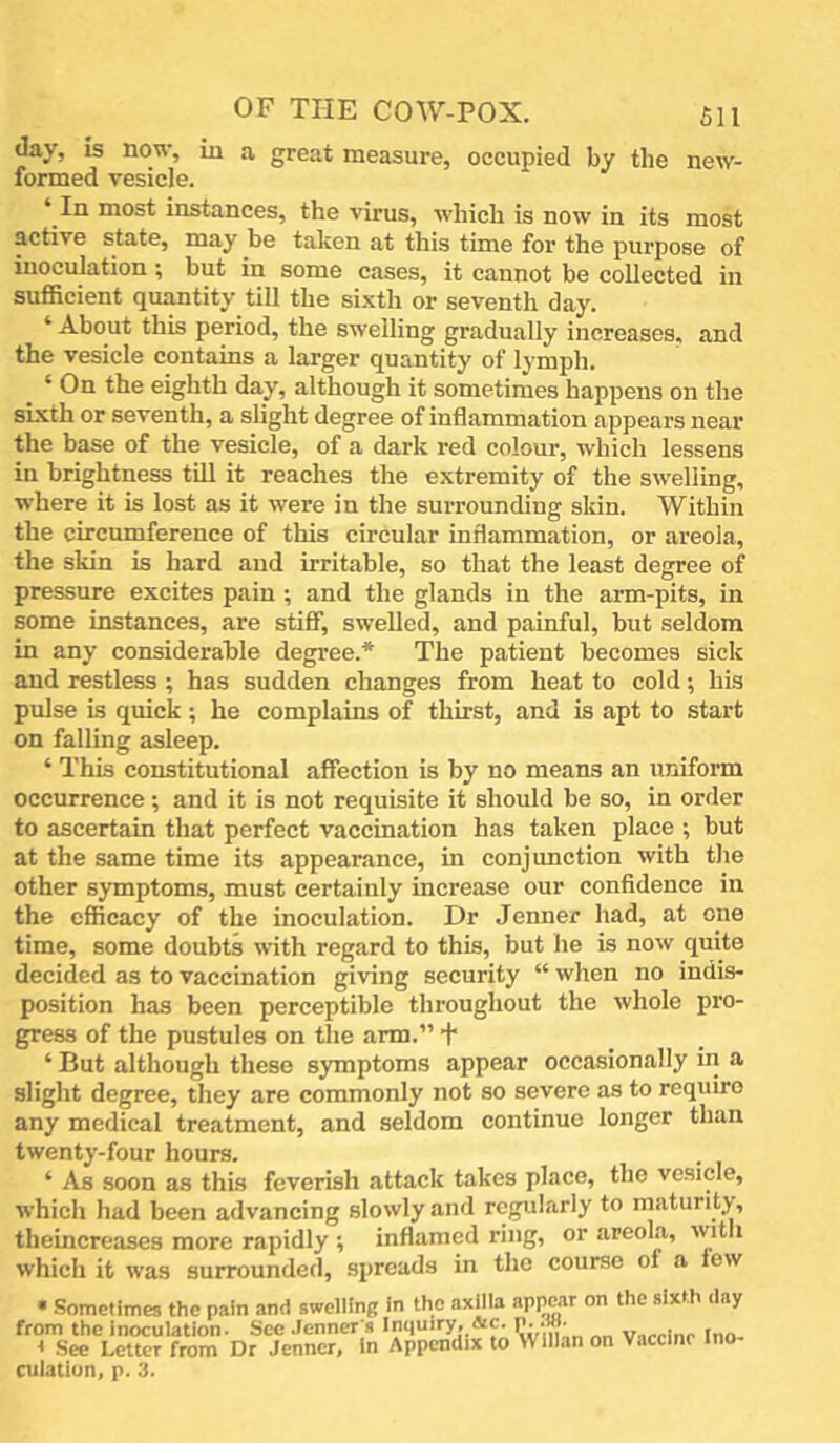day, is now, in a great measure, occupied by the new- formed vesicle. ‘ In most instances, the virus, which is now in its most active state, may be taken at this time for the purpose of inoculation; but in some cases, it cannot be collected in sufficient quantity till the sixth or seventh day. ‘ About this period, the swelling gradually increases, and the vesicle contains a larger quantity of lymph. ‘ On the eighth day, although it sometimes happens on the sixth or seventh, a slight degree of inflammation appears near the base of the vesicle, of a dark red colour, which lessens in brightness till it reaches the extremity of the swelling, where it is lost as it were in the surrounding skin. Within the circumference of this circular inflammation, or areola, the skin is hard and irritable, so that the least degree of pressure excites pain ; and the glands in the arm-pits, in some instances, are stiff, swelled, and painful, but seldom in any considerable degree.* The patient becomes sick and restless ; has sudden changes from heat to cold; his pulse is quick; he complains of thirst, and is apt to start on falling asleep. ‘ This constitutional affection is by no means an uniform occurrence; and it is not requisite it should be so, in order to ascertain that perfect vaccination has taken place ; but at the same time its appearance, in conjunction with the other symptoms, must certainly increase our confidence in the efficacy of the inoculation. Dr Jenner had, at one time, some doubts with regard to this, but he is now quite decided as to vaccination giving security “ when no indis- position has been perceptible throughout the whole pro- gress of the pustules on the arm.” + ‘ But although these symptoms appear occasionally in a slight degree, they are commonly not so severe as to require any medical treatment, and seldom continue longer than twenty-four hours. ‘ As soon as this feverish attack takes place, the vesicle, which had been advancing slowly and regularly to maturity, theincreases more rapidly ; inflamed ring, or areola, with which it was surrounded, sjireads in the course of a lew • Sometimes the pain and swelling in the axilla apprar on the sixth day from the inoculation. See Jenner s Inquiry, &c. p. .w. Inn I See Letter from Dr Jenner, in Appendix to Wlllan on Vaccine Ino- culation, p. 3.
