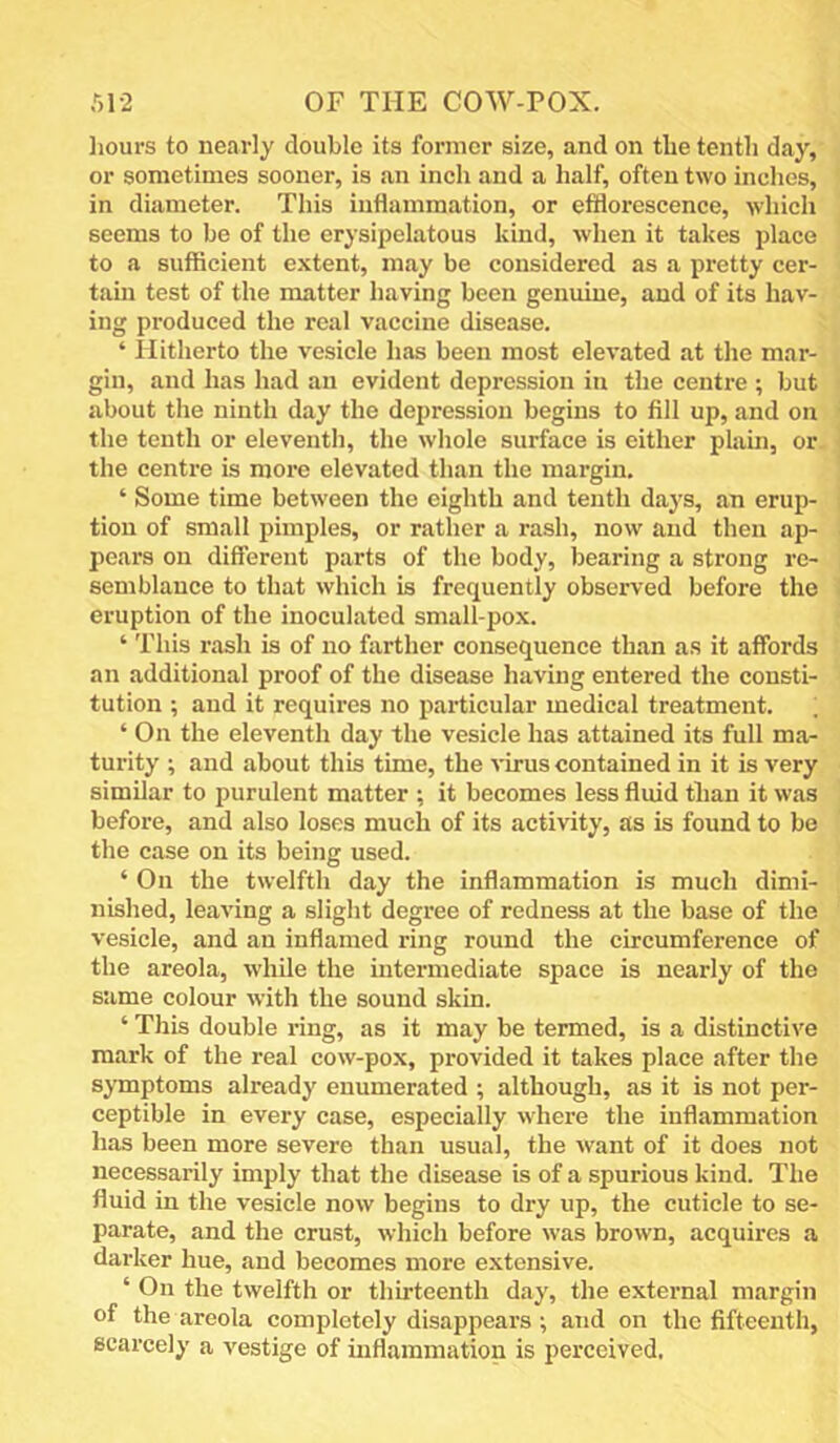 ,'■,1-2 OF THE COW-POX. hours to nearly double its former size, and on the tenth day, or sometimes sooner, is an inch and a half, often two inches, in diameter. This inflammation, or efflorescence, which seems to be of the erysipelatous kind, when it takes place to a sufficient extent, may be considered as a pretty cer- tain test of the matter having been genuine, and of its hav- ing produced the real vaccine disease. ‘ Hitherto the vesicle has been most elevated at the mar- gin, and has had an evident depression in the centre ; but about the ninth day the depression begins to fill up, and on the tenth or eleventh, the whole surface is either plain, or the centre is more elevated than the margin. ‘ Some time between the eighth and tenth days, an erup- tion of small pimples, or rather a rash, now and then ap- pears on different parts of the body, bearing a strong re- semblance to that which is frequently observed before the eruption of the inoculated small-pox. ‘ This rash is of no farther consequence than as it affords an additional proof of the disease having entered the consti- tution ; and it requires no particular medical treatment. ; ‘ On the eleventh day the vesicle has attained its full ma- turity ; and about this time, the virus contained in it is very similar to purulent matter ; it becomes less fluid than it was before, and also loses much of its activity, as is found to be the case on its being used. ‘ On the twelfth day the inflammation is much dimi- nished, leaving a slight degree of redness at the base of the vesicle, and an inflamed ring round the circumference of the areola, while the intermediate space is nearly of the same colour with the sound skin. ‘ This double ring, as it may be termed, is a distinctive mark of the real cow-pox, provided it takes place after the symptoms already enumerated ; although, as it is not per- ceptible in every case, especially where the inflammation has been more severe than usual, the want of it does not necessarily imply that the disease is of a spurious kind. The fluid in the vesicle now begins to dry up, the cuticle to se- parate, and the crust, which before was brown, acquires a darker hue, and becomes more extensive. ‘ On the twelfth or thirteenth day, the external margin of the areola completely disappears ; and on the fifteenth, scarcely a vestige of inflammation is perceived.
