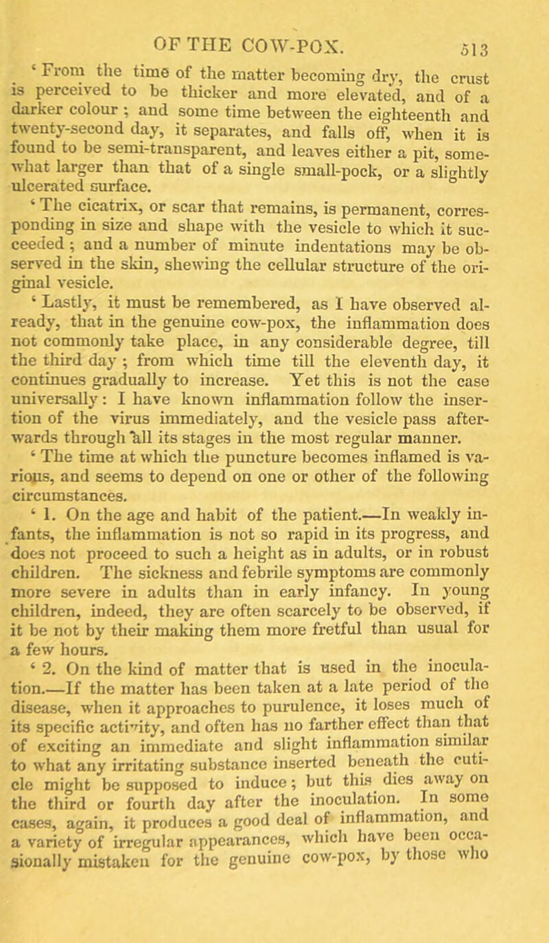 ‘ From tlie time of the matter becoming dry, the crust is perceived to be thicker and more elevated, and of a darker colour ; and some time between the eighteenth and twenty-second day, it separates, and falls off, when it is found to be semi-transparent, and leaves either a pit, some- what larger than that of a single small-pock, or a slightly ulcerated surface. ‘ The cicatrix, or scar that remains, is permanent, corres- ponding in size and shape with the vesicle to which it suc- ceeded ; and a number of minute indentations may be ob- served in the skin, shewing the cellular structure of the ori- ginal vesicle. ‘ Lastly, it must be remembered, as 1 have observed al- ready, that in the genuine cow-pox, the inflammation does not commonly take place, in any considerable degree, till the third day ; from which time till the eleventh day, it continues gradually to increase. Yet this is not the case universally : I have known inflammation follow the inser- tion of the virus immediately, and the vesicle pass after- wards through hll its stages in the most regular manner. ‘ The time at which the puncture becomes inflamed is va- rious, and seems to depend on one or other of the following circumstances. ‘ 1. On the age and habit of the patient.—In weakly in- fants, the inflammation is not so rapid in its progress, and does not proceed to such a height as in adults, or in robust children. The sickness and febrile symptoms are commonly more severe in adults than in early infancy. In young children, indeed, they are often scarcely to be observed, if it be not by their making them more fretful than usual for a few hours. ‘ 2. On the kind of matter that is used in the inocula- tion.—If the matter has been taken at a late period of tho disease, when it approaches to purulence, it loses much of its specific acti’dty, and often has no farther effect than that of exciting an immediate and slight inflammation similar to what any irritating substance inserted beneath the cuti- cle might be supposed to induce; but this^ dies away on the third or fourth day after the inoculation. In some cases, again, it produces a good deal of inflammation, and a variety of irregular appearances, which have been occa- sionally mistaken for the genuine cow-pox, by those who