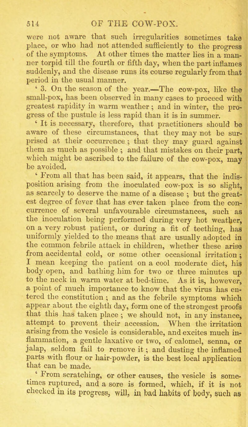 were not aware that such irregularities sometimes take place, or who had not attended sufficiently to the progress of the symptoms. At other times the matter lies in a man- ner torpid till the fourth or fifth day, when the part inflames suddenly, and the disease runs its course regularly from that period in the usual manner. ‘ 3. On the season of the year.—The cow-pox, like the small-pox, has been observed in many cases to proceed with greatest rapidity in warm weather; and in winter, the pro- gress of the pustule is less rapid than it is in summer. ‘ It is necessary, therefore, that practitioners should be aware of these circumstances, that they may not be sur- prised at their occurrence ; that they may guard against them as much as possible ; and that mistakes on their part, which might be ascribed to the failure of the cow-pox, may be avoided. ‘ From all that has been said, it appears, that the indis- position arising from the inoculated cow-pox is so slight, as scarcely to deserve the name of a disease ; but the great- est degree of fever that has ever taken place from the con- currence of several unfavourable circumstances, such as the inoculation being performed during very hot weather, on a very robust patient, or during a fit of teetliing, has uniformly yielded to the means that are usually adopted in the common febrile attack in children, whether these arise from accidental cold, or some other occasional irritation; I mean keeping the patient on a cool moderate diet, his body open, and bathing him for two or three minutes up to the neck in warm water at bed-time. As it is, however, a point of much importance to know that the virus has en- tered the constitution ; and as the febrile symptoms which appear about the eighth day, form one of the strongest proofs that this has taken place •, we should not, in any instance, attempt to prevent their accession. When the irritation arising from the vesicle is considerable, and excites much in- flammation, a gentle laxative or two, of calomel, senna, or jalap, seldom fail to remove it; and dusting the inflamed parts with flour or hair-powder, is the best local application that can be made, ‘ From scratching, or other causes, the vesicle is some- times ruptured, and a sore is formed, which, if it is not checked in its progress, will, in bad habits of body, such as