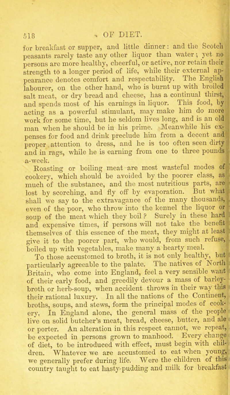 for breakfast or supper, and little dinner: and the Scotch peasants rarely taste any other liquor than water; yet no persons are more healthy, cheerful, or active, nor retain their strength to a longer period of life, while their external ap- pearance denotes comfort and respectability. The English labourer, on the other hand, who is burnt up with broiled salt meat, or dry bread and cheese, has a continual thiist,^ and spends most of his earnings in liquor. This food, by acting as a powerful stimulant, may make him do more work for some time, but he seldom lives long, and is an old man when he should be in his prime. Meanwhile his ex- penses for food and drink preclude him from a decent and proper. attention to dress, and he is too often seen dirty and in rags, while he is earning from one to three pounds a-week. Roasting or boiling meat are most wasteful modes of ; cookery, which should be avoided by the poorer class, as much of the substance, and the most nutritious parts, are ■ lost by scorching, and fly off by evaporation. But what. shall we say to the extravagance of the many thousands, even of the poor, who throw into the kennel the liquor or ’ soup of the meat which they boil? Surely in these hard and expensive times, if persons will not take the benefit! themselves of this essence of the meat, they might at least! give it to the poorer part, who would, from such refuse, boiled up with vegetables, make many a hearty meal. To those accustomed to broth, it is not only healthy, but particularly agreeable to the palate. The natives of North Britain, who come into England, feel a very sensible waut of their early food, and greedily devour a mass of barley- broth or herb-soup, when accident throws in their way this their rational luxury. In all the nations of the Continent, broths, soups, and stews, form the principal modes of cook- ery. In England alone, the general mass of the people live on solid butcher’s meat, bread, cheese, butter, and ale or porter. An alteration in this respect cannot, we repeat, be expected in persons grown to manhood. Every change of diet, to be introduced with effect, must begin with chil- dren. Whatever we are accustomed to eat when young, we generally prefer during life. Were the children of this country taught to eat hasty-pudding and milk for brealdast