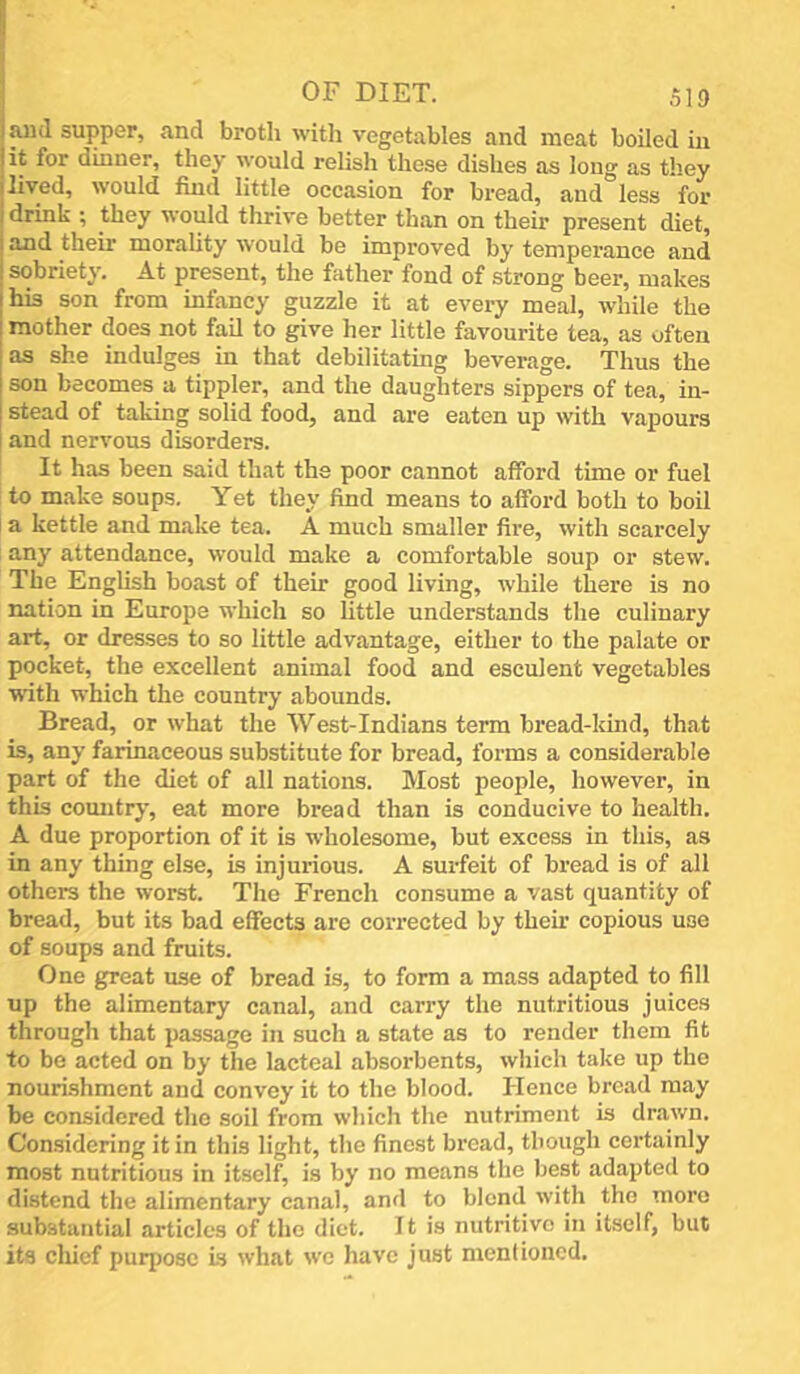 I and supper, and broth with vegetables and meat boiled in jit for dinner, they would relish these dishes as long as they lived, would find little occasion for bread, and°less for drink ; they would thrive better than on their present diet, and their morality would be improved by temperance and sobriety. At present, the father fond of strong beer, makes his son from infancy guzzle it at every meal, while the mother does not fail to give her little favourite tea, as often as she indulges in that debilitating beverage. Thus the son becomes a tippler, and the daughters sippers of tea, in- stead of taking solid food, and are eaten up with vapours and nervous disorders. It has been said that the poor cannot afford time or fuel to make soups. Yet they find means to afford both to boil a kettle and make tea. A much smaller fire, with scarcely any attendance, would make a comfortable soup or stew. The English boast of their good living, while there is no nation in Europe which so little understands the culinary art, or dresses to so little advantage, either to the palate or pocket, the excellent animal food and esculent vegetables with which the country abounds. Bread, or what the West-Indians terra bread-kind, that is, any farinaceous substitute for bread, forms a considerable part of the diet of all nations. Most people, however, in this country, eat more bread than is conducive to health, A due proportion of it is wholesome, but excess in this, as in any thing else, is injurious. A surfeit of bread is of all others the worst. The French consume a vast quantity of bread, but its bad effects are corrected by their copious use of soups and fruits. One great use of bread is, to form a mass adapted to fill up the alimentary canal, and carry the nutritious juices througli that passage in such a state as to render them fit to be acted on by the lacteal absorbents, wliich take up the nourishment and convey it to the blood. Hence bread may be considered the soil from which the nutriment is drawn. Considering it in this light, the finest bread, though certainly most nutritious in itself, is by no means the best adapted to distend the alimentary canal, and to blend with the more substantial articles of the diet. It is nutritive in itself, but its chief purpose is what we have just menlioiiod.