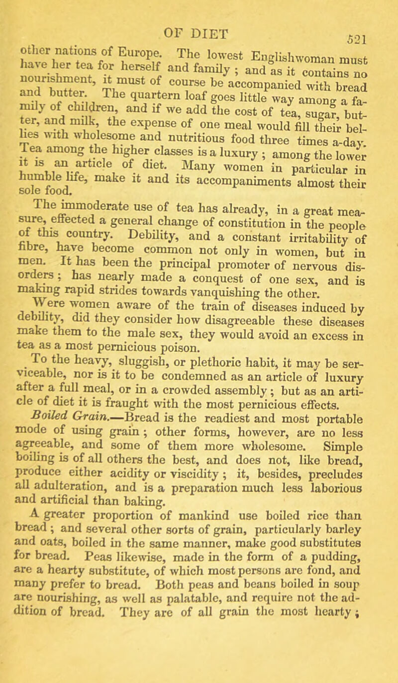 5-21 otlier nations of Europe. The lowest Enelishwoman must have her tea for herself and famUy ; and as it contains no nourishment, it must of course be accompanied with^bread ‘“f Soes lietk w., of chddren and if we add the cost of tea, sugaf, but- ter, and mdk, the expense of one meal would fill their bel- lies with wholesome and nutritious food three times a-day Tea among the higher classes is a luxury ; among the lower It IS an article of diet. Many women in particular in humble life, make it and its accompaniments almost their sole food. The mmoderate use of tea has already, in a great raea- s^e, effected a general change of constitution in the people of this country. Debility, and a constant irritability of hbre, have become common not only in women, but in men. It has been the principal promoter of nervous dis- ordera; has nearly made a conquest of one sex, and is making rapid strides towards vanquishing the other, j 'women aware of the train of diseases induced by debility, did they consider how disagreeable these diseases make them to the male sex, they would avoid an excess in tea as a most pernicious poison. To the heavy, sluggish, or plethoric habit, it may be ser- viceable, nor is it to be condemned as an article of luxury after a full meal, or in a crowded assembly; but as an arti- cle of diet it is fraught with the most pernicious effects. Boiled Grain.—Bread is the readiest and most portable mode of using grain; other forms, however, are no less agreeable, and some of them more wholesome. Simple boiling is of all others the best, and does not, like bread, produce either acidity or viscidity ; it, besides, precludes all adulteration, and is a preparation much less laborious and artificial than baking. A greater proportion of mankind use boiled rice than bread ; and several other sorts of grain, particularly barley and oats, boiled in the same manner, make good substitutes for bread. Peas likewise, made in the form of a pudding, are a hearty substitute, of which most persons are fond, and many prefer to bread. Both peas and beans boiled in soup are nourishing, as well as palatable, and require not the ad- dition of bread. They are of all grain the most hearty;