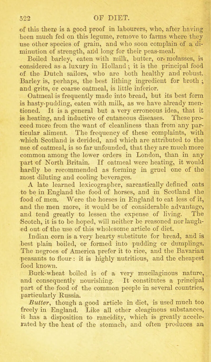 of this there is a good proof in labourers, who, after having been much fed ou this legume, remove to farms where they use other species of grain, and who soon complain of a di- minution of strength, arid long for their peas-meal. Boiled barley, eaten with milk, butter, or. molasses, is considered as a luxury in Holland ; it is the principal food of the Dutch sailors, who are both healthy and robust. Barley is, perhaps, the best lithing ingredient for broth ; and grits, or coarse oatmeal, is little inferior. Oatmeal is frequently made into bread, but its best form is hasty-pudding, eaten with milk, as we have already men- tioned. It is a general but a very erroneous idea, that it is heating, and inductive of cutaneous diseases. These pro- ceed more from the want of cleanliness than from any par- ticular aliment. The frequency of these complaints, with which Scotland is derided, and which are attributed to the use of oatmeal, is so far unfounded, that they are much more common among the lower orders in London, than in any part of North Britain. If oatmeal were heating, it would hardly be recommended as forming in gruel one of the most diluting and cooling beverages. A late learned lexicographer, sarcastically defined oats to be in England the food of horses, and in Scotland the food of men. Were the horses in England to eat less of it, and the men more, it would be of considerable advantage, and tend greatly to lessen the expense of living. The Scotch, it is to be hoped, will neither be reasoned nor laugh- ed out of the use of this wholesome article of diet. Indian corn is a very hearty substitute for bread, and is best plain boiled, or formed into pudding or dumplings. The negroes of America prefer it to rice, and the Bavarian peasants to flour ; it is highly nutritious, and the cheapest food known. Buck-wheat boiled is of a very mucilaginous nature, and consequently nourishing. It constitutes a principal part of the food of the common people in several countries, particularly Russia. Butter, though a good article in diet, is used much too freely in England. Like all other oleaginous substances, it has a disposition to rancidity, which is greatly accele- rated by the heat of the stomach, and often produces an