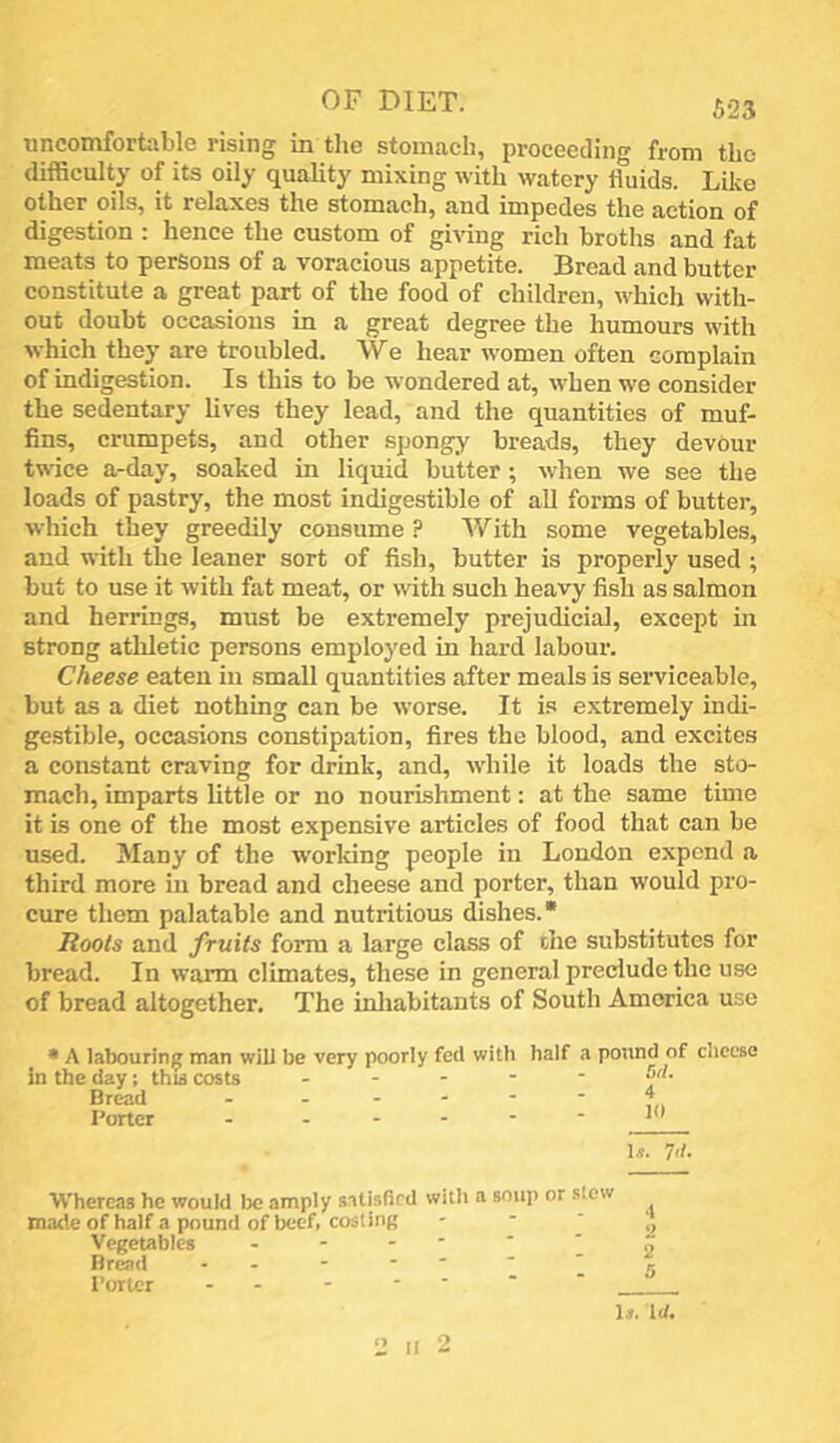 uncomfortable rising in the stomach, proceeding from the difficulty of its oily quaUty mixing with watery fluids. Lilve other oils, it relaxes the stomach, and impedes the action of digestion : hence the custom of giving rich broths and fat meats to persons of a voracious appetite. Bread and butter constitute a great part of the food of children, which with- out doubt occasions in a great degree the humours with which they are troubled. We hear women often complain of indigestion. Is this to be wondered at, w’hen we consider the sedentary lives they lead, and the quantities of muf- fins, crumpets, and other spongy breads, they devour twice a-day, soaked in liquid butter; when we see the loads of pastry, the most indigestible of all forms of butter, which they greedily consume ? With some vegetables, and with the leaner sort of fish, butter is properly used ; but to use it with fat meat, or with such heavy fish as salmon and herrings, must be extremely prejudicial, except in strong athletic persons employed in hard labour. Cheese eaten in small quantities after meals is serviceable, but as a diet nothing can be worse. It is extremely indi- gestible, occasions constipation, fires the blood, and excites a constant craving for drink, and, w’hile it loads the sto- mach, imparts little or no nourishment: at the same time it is one of the most expensive articles of food that can be used. Many of the working people in London expend a third more in bread and cheese and porter, than would pro- cure them palatable and nutritious dishes. “ Roots and fruits form a large class of the substitutes for bread. In warm climates, these in general preclude the use of bread altogether. The inliabitants of South America use • A labouring man will be very poorly fed with half a potind of cheese in the day; thu costs ~ ' ' ' ' ^ 1^. Whereas he would lx: amply .satisfied with a soup or stew made of half a pound of beef, costing Vegetables Bread - - - * '  ’ Porter - - - ' ' 2 It 2 1.*. Id.