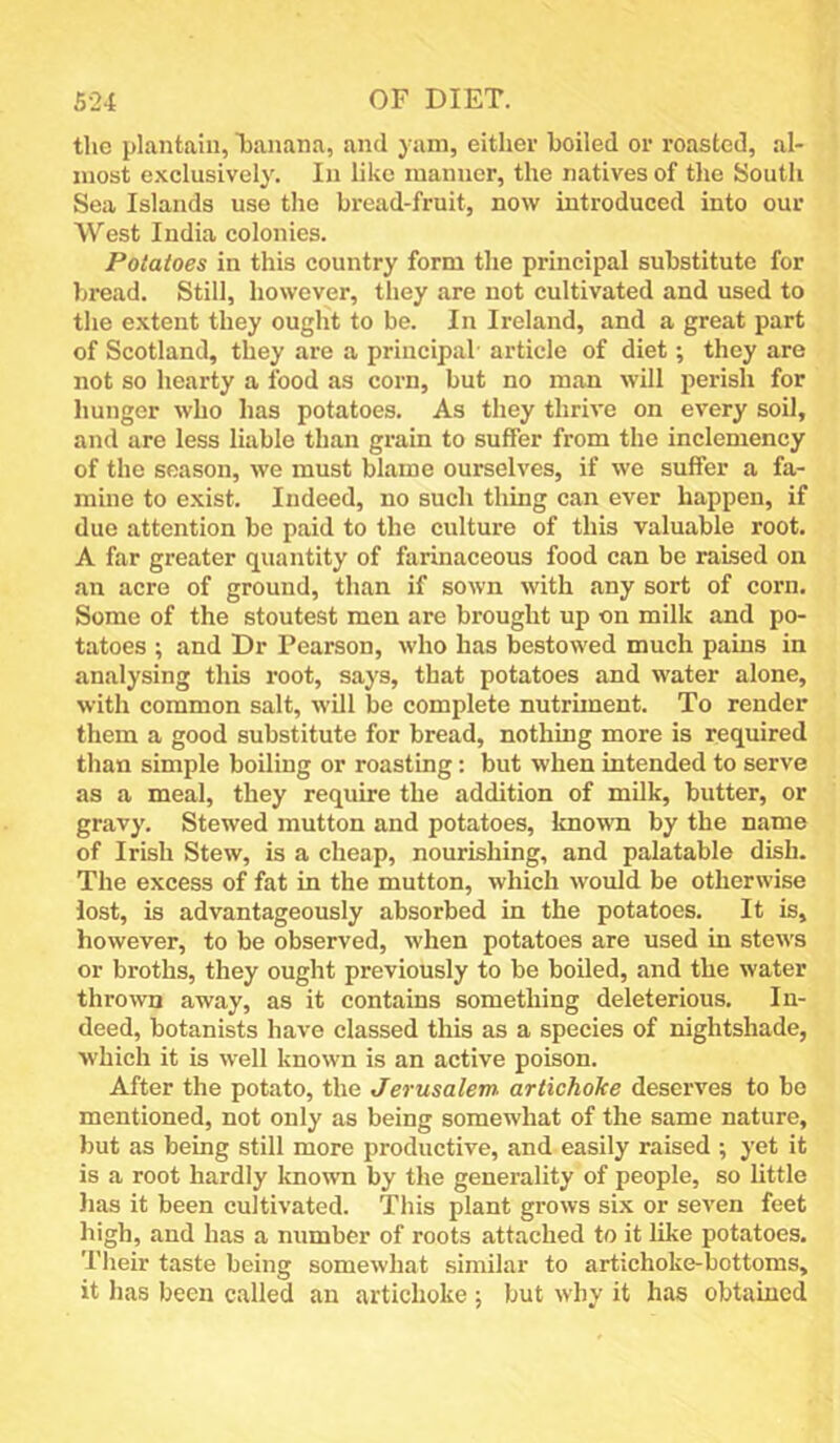 the plantain, banana, and yam, either boiled or roasted, al- most exclusively. In like manner, the natives of the South Sea Islands use the bread-fruit, now introduced into our West India colonies. Potatoes in this country form the principal substitute for bread. Still, however, they are not cultivated and used to the extent they ought to be. In Ireland, and a great part of Scotland, they are a principal- article of diet; they are not so hearty a food as corn, but no man will perish for hunger who has potatoes. As they thrive on every soil, and are less liable than grain to suffer from the inclemency of the season, we must blame ourselves, if we suffer a fa- mine to exist. Indeed, no such thing can ever happen, if due attention be paid to the culture of this valuable root. A far greater quantity of farinaceous food can be raised on an acre of ground, than if sown with any sort of corn. Some of the stoutest men are brought up on milk and po- tatoes ; and Dr Pearson, who has bestowed much pains in analysing this root, says, that potatoes and water alone, with common salt, will be complete nutrhnent. To render them a good substitute for bread, nothing more is required than simple boiling or roasting; but when intended to serve as a meal, they require the addition of milk, butter, or gravy. Stewed mutton and potatoes, known by the name of Irish Stew, is a cheap, nourishing, and palatable dish. The excess of fat in the mutton, which would be otherwise lost, is advantageously absorbed in the potatoes. It is, however, to be observed, when potatoes are used in stews or broths, they ought previously to be boiled, and the water thrown away, as it contains something deleterious. In- deed, botanists have classed this as a species of nightshade, which it is w'ell known is an active poison. After the potato, the Jerusalem artichoke deserves to be mentioned, not only as being somewhat of the same nature, but as being still more productive, and easily raised ; yet it is a root hardly known by the generality of people, so little lias it been cultivated. This plant grows six or seven feet high, and has a number of roots attached to it like potatoes. Their taste being somewhat similar to artichoke-bottoms, it has been called an artichoke ; but why it has obtained