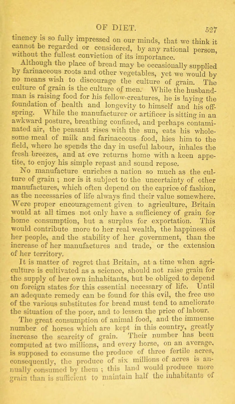 tmency IS so fully impressed on our minds, that we think it caMOt be regarded or considered, by any rational person, ivithout the fullest conviction of its importance. Although the place of bread may be occasionally supplied by farinaceous roots and other vegetables, yet we would by no means wish to discourage tlje culture of grain The culture of grain is the culture of men. While the husband- man is raising food for his fellow-creatures, he is laying the foundation of health and longevity to himself and his off- spring. While the manufactui-er or artificer is sitting in an awkward posture, breathing confined, and perhaps contami- nated air, the peasant rises with the sun, eats his whole- some meal of milk and farinaceous food, hies him to the field, where he spends the day in useful labour, inhales the fresh breezes, and at eve returns home with a keen appe- tite, to enjoy his simple repast and sound repose. No manufacture enriches a nation so much as the cul- ture of grain ; nor is it subject to the uncertainty of other manufactures, which often depend on the caprice of fashion, as the necessaries of life always find their value somewhere. Were proper encouragement given to agriculture, Britain would at all times not only have a sufficiency of grain for home consumption, but a surplus for exportation. This would contribute more to her real wealth, the happiness of her people, and the stability of her government, than the increase of her manufactures and trade, or the extension of her territory. It is matter of regret that Britain, at a time when agri- culture is cultivated as a science, should not raise grain for the supply of her own inhabitants, but be obliged to depend on foreign states for this essential necessary of life. Until an adequate remedy can be found for this evil, the free use of the various substitutes for bread must tend to ameliorate the situation of the poor, and to lessen the price of labour. The great consumption of animal food, and the immense number of horses which are kept in this country, greatly increase the scarcity of grain. Their number has been computed at two millions, and every horse, on an average, is supposed to consume the produce of three fertile acres, consequently, the produce of six millions of acres is an- nually consumed by them ; this land would produce nioro grain than is sulficient to maintain half the inhabitants of