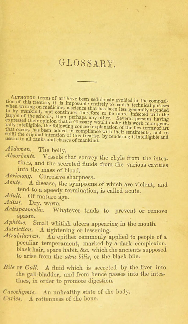 GLOSSARY. Um”SSMoS' « ‘K'lm™ .,„Med In il„ tomposl- ixpr^Jd thi “Sm°n^on ?h?. ^y °*er. Several persons having raK^Sl irfhLTh i ^ Glosspy would make this work more gent? thaf Mcur h^n explanation of the few termsof art fuffil^e ‘ncomphance with their sentiments, and to uaefu!to K:l“nd cSef o? mEd.’itinteUigible and Abdomen. The belly. Absorbents. Vessels that convey the chyle from the intes- tines, and the secreted fluids from the various cavities into the mass of blood. Acrimony. Corrosive sharpness. Acute. A disease, the symptoms of which are violent, and tend to a speedy termination, is called acute. Adult. Of mature age. Adust. Dry, warm. Antispasmodic. Whatever tends to prevent or remove spasm. Aphthce. Small whitish ulcers appearing in the mouth. Astriction. A tightening or lessening. Atrabilarian. An epithet commonly applied to people of a peculiar temperament, marked by a dark complexion, black hair, spare habit, &c. which the ancients supposed to arise from the atra bilis, or the black bile. Bile or Gall. A fluid which is secreted by the liver into the gall-bladder, and from hence passes into the intes- tines, in order to promote digestion. Cacochymie. An unhealthy state of the body. Caries. A rottenness of the bone.