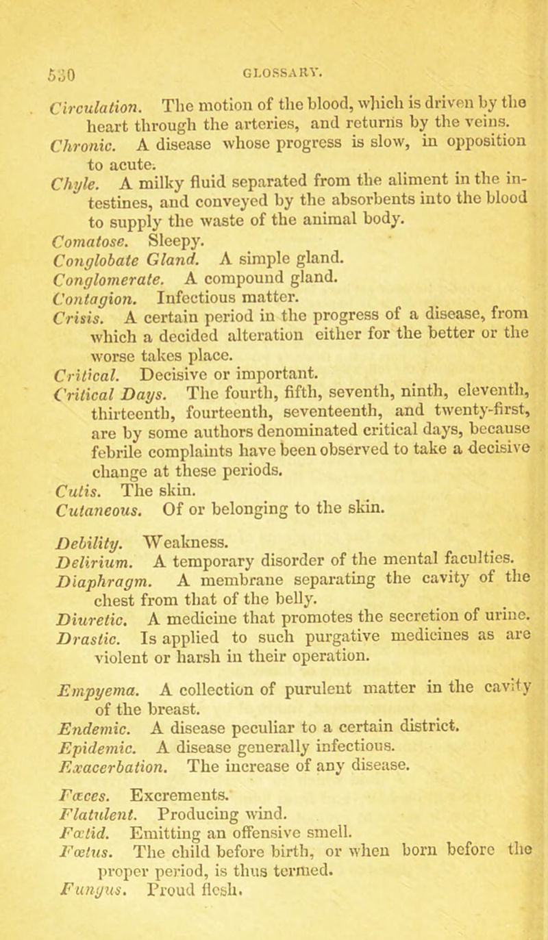 Circulation. The motion of the blood, w]iich is driven by the heart through the arteries, and returns by the veins. Chronic. A disease whose progress is slow, in opposition to acute; Chyle. A milky fluid separated from the aliment in the in- testines, and conveyed by the absorbents into the blood to supply the waste of the animal body. Comatose. Sleepy. Conglobate Gland. A simple gland. Conglomerate. A compound gland. Contagion. Infectious matter. Crisis. A certain period in the progress of a disease, from which a decided alteration either for the better or the worse takes place. Critical. Decisive or important. Critical Days. The fourth, fifth, seventh, ninth, eleventh, thirteenth, fourteenth, seventeenth, and twenty-first, are by some authors denominated critical days, because febrile complaints have been observed to take a decisive change at these periods. Cutis. The skin. Cutaneous. Of or belonging to the skin. Debility. Wealmess. Delirium. A temporary disorder of the mental faculties. Diaphragm. A membrane separating the cavity of the chest from that of the belly. Diuretic. A medicine that promotes the secretion of urine. Drastic. Is applied to such purgative medicines as are violent or harsh in their operation. Empyema. A collection of purulent matter in the cavity of the breast. Endemic. A disease peculiar to a certain district. Epidemic. A disease generally infectious. Exacerbation. The increase of any disease. Faces. Excrements. Flatulent. Producing wind. Fcctid. Emitting an offensive smell. Foetus. The child before birth, or when born before the jjroper period, is thus termed. Fungus. Proud flesh.