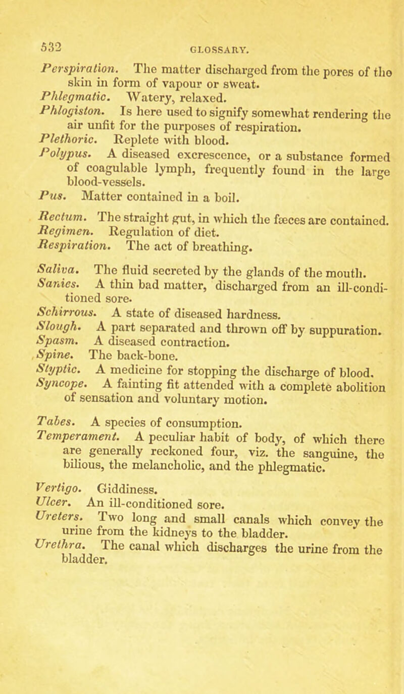 Perspiration. The matter discharged from the pores of tho skin in form of vapour or sweat. Phlegmatic. Watery, relaxed. Phlogiston. Is here used to signify somewhat rendering the air unfit for the purposes of respiration. Plethoric, Replete with blood. Polypus. A diseased excrescence, or a substance formed of coagulable lymph, frequently found in the large blood-vessels. Pus. Matter contained in a boil. Pedum, The straight gut, in which the fteces are contained. Regimen. Regulation of diet. Respiration. The act of breathing. Saliva. The fluid secreted by the glands of the mouth. Sanies. A thin bad matter, discharged from an ill-condi- tioned sore. Schirrous. A state of diseased hardness. Slough. A part separated and thrown oflP by suppuration. Spasm. A diseased contraction. Spine. The back-bone. Styptic. A medicine for stopping the discharge of blood. Syncope. A fainting fit attended with a complete abolition of sensation and voluntary motion. Tabes. A species of consumption. Temperament. A peculiar habit of body, of which there are generally reckoned four, viz. the sanguine, tho bilious, the melancholic, and the phlegmatic. Vertigo. Giddiness. Ulcer. An ill-conditioned sore. Ureters. Two long and small canals which convey the urine from the kidneys to the bladder. Urethra. The canal which discharges the urine from the bladder.