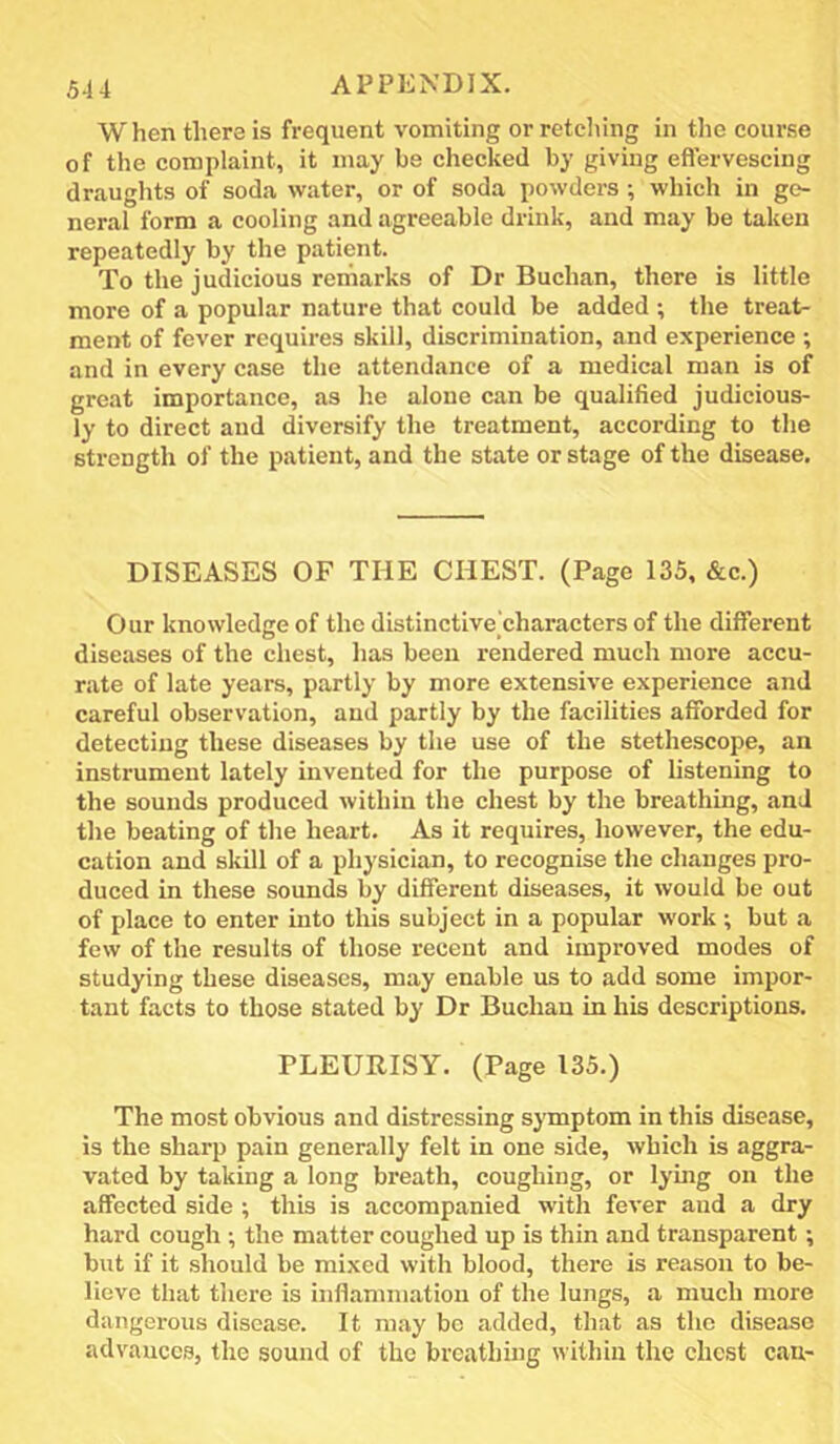 When there is frequent vomiting or retching in the course of the complaint, it may be checked by giving eflervescing draughts of soda water, or of soda powders; which in ge- neral form a cooling and agreeable drink, and may be taken repeatedly by the patient. To the judicious remarks of Dr Buchan, there is little more of a popular nature that could be added ; the treat- ment of fever requires skill, discrimination, and experience ; and in every case the attendance of a medical man is of great importance, as he alone can be qualified judicious- ly to direct and diversify the treatment, according to the strength of the patient, and the state or stage of the disease. DISEASES OF THE CHEST. (Page 135, &c.) Our knowledge of the distinctive characters of the different diseases of the chest, has been rendered much more accu- rate of late years, partly by more extensive experience and careful observation, and partly by the facilities afforded for detecting these diseases by the use of the stethescope, an instrument lately invented for the purpose of listening to the sounds produced within the chest by the breathing, and the beating of the heart. As it requires, however, the edu- cation and skill of a physician, to recognise the changes pro- duced in these sounds by different diseases, it would be out of place to enter into this subject in a popular work ; but a few of the results of those recent and improved modes of studying these diseases, may enable us to add some impor- tant facts to those stated by Dr Buchan in his descriptions. PLEURISY. (Page 135.) The most obvious and distressing symptom in this disease, is the sharp pain generally felt in one side, which is aggra- vated by taking a long breath, coughing, or lymg on the affected side ; this is accompanied with fever and a dry hard cough •, the matter coughed up is thin and transparent; but if it should be mixed with blood, there is reason to be- lieve that there is inflammation of the lungs, a much more dangerous disease. It may be added, that as the disease advances, the sound of the breathing within the chest can-