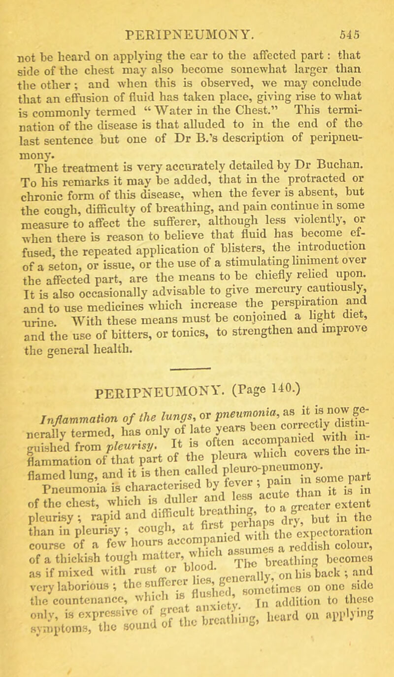not be heard on applying the ear to the affected part: that side of the chest may also become somewhat larger than the other; and when this is observed, we may conclude that an effusion of fluid has taken place, giving rise to what is commonly termed “ Water in the Chest.” This termi- nation of the disease is that alluded to in the end of the last sentence but one of Dr B.’s description of peripneu- mony. The treatment is very accurately detailed by Dr Buchan. To his remarks it may be added, that in the protracted or chronic form of this disease, when the fever is absent, but the couffh, difficulty of breathing, and pain continue in some measure to affect the sufferer, although less violently, or when there is reason to believe that fluid has become ef- fused, the repeated application of blisters, the introduction of a seton, or issue, or the use of a stimulating liniment over the affected part, are the means to be chiefly relied upon. It is also occasionally advisable to give mercury cautiously-, and to use medicines which increase the perspiration and Tirine. With these means must be conjoined a light diet, and the use of bitters, or tonics, to strengthen and improve the general health. PERIPNEUMONY. (Page 140.) of the chest, which tliintr to a greater extent pleurisy ; rapid and rea ^ the than in pleunsy ; cough, at fir P 1 tp ej.pcctoration coume of a few hours accomgied^-dh^ of a thickish tough matter, ■ t^rcathing becomes as if mixed with rust or onhisback •, and very laborious-, the sufferc sometimes on one side the countenance, which „:„tv In addition to these only, is expressive of f\,catiiing, heard OU applying symptoms, tlie sound of the orcaiu fa,