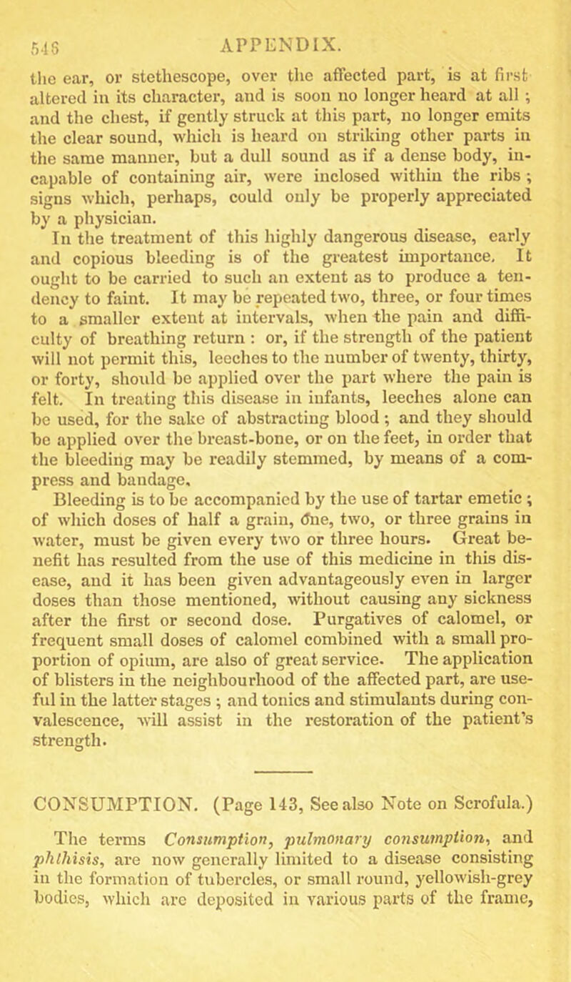 tlic ear, or stethescope, over the affected part, is at first altered in its character, and is soon no longer heard at all ; and the chest, if gently struck at this part, no longer emits the clear sound, which is heard on striking other parts in the same manner, but a dull sound as if a dense body, in- capable of containing air, were inclosed within the ribs ; signs which, perhaps, could only be properly appreciated by a physician. In the treatment of this highly dangerous disease, early and copious bleeding is of the greatest importance. It ought to be carried to such an extent as to produce a ten- dency to faint. It may be repeated two, three, or four times to a smaller extent at intervals, when the pain and diffi- culty of breathing return : or, if the strength of the patient will not permit this, leeches to the number of twenty, thirty, or forty, should be applied over the part where the pain is felt. In treating this disease in infants, leeches alone can bo used, for the sake of abstracting blood ; and they should be applied over the breast-bone, or on the feet, in order that the bleeding may be readily stemmed, by means of a com- press and bandage. Bleeding is to be accompanied by the use of tartar emetic ; of which doses of half a grain, (Jne, two, or three grains in water, must be given every two or three hours. Great be- nefit has resulted from the use of this medicine in this dis- ease, and it has been given advantageously even in larger doses than those mentioned, without causing any sickness after the first or second dose. Purgatives of calomel, or frequent small doses of calomel combined with a small pro- portion of opium, are also of great service. The application of blisters in the neighbourhood of the affected part, are use- ful in the latter stages ; and tonics and stimulants during con- valescence, will assist in the restoration of the patient’s strength. CONSUMPTION. (Page 143, See also Note on Scrofula.) The terms Consumption, pulmonary consumption, and phthisis, are now generally limited to a disease consisting in the formation of tubercles, or small round, yellowish-grey bodies, which arc deposited in various parts of the frame,