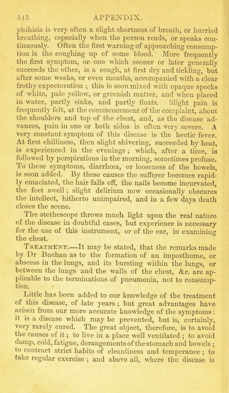 phthisis is very often a slight shortness of breath, or hurried breathing, especially when the person reads, or speaks con- tinuously. Often the first warning of approaching consump- tion is the coughing up of some blood. More frequently the first symptom, or one which sooner or later generally succeeds the other, is a cough, at first dry and tickling, but after some weeks, or even months, accompanied with a clear frothy expectoration ; this is soon mixed with opaque specks of white, pale yellow, or greenish matter, and when placed in water, partly sinks, and partly floats. Slight pain is frequently felt, at the commencement of the complaint, about the shoulders and top of the chest, and, as the disease ad- vances, pain in one or both sides is often very severe. A very constant sjTnptom of this disease is the hectic fever. At first chilliness, then slight shivering, succeeded by heat, is experienced in the evenings; which, after a time, is followed by perspirations in the morning, sometimes profuse. To these symptoms, diarrhoea, or looseness of the bowels, is soon added. By these causes the sufferer becomes rapid- ly emaciated, the hair falls off, the nails become incurvated, the feet swell; slight delirium now occasionally obscures the intellect, hitherto unimpaired, and in a few days death closes the scene. The stethescope throws much light upon the real nature of the disease in doubtful cases, but experience is necessary for the use of this instrument, or of the ear, in examining the chest. Treatment,—It may be stated, that the remarks made by Dr Buchan as to the formation of an imposthume, or abscess in the lungs, and its bursting within the lungs, or between the lungs and the walls of the chest, &c. are ap- plicable to the terminations of pneumonia, not to consump- tion. Little has been added to our knowledge of the treatment of this disease, of late years ; but great advantages have arisen from our more accurate knowledge of the symptoms; it is a disease which may be prevented, but is, certainly, very rarely cured. The great object, therefore, is to avoid the causes of it; to live in a place well ventilated ; to avoid damp, cold, fatigue, derangements of the stomach and bowels ; to contract strict habits of cleanliness and temperance; to take regular exercise ; and above all, where the disease is