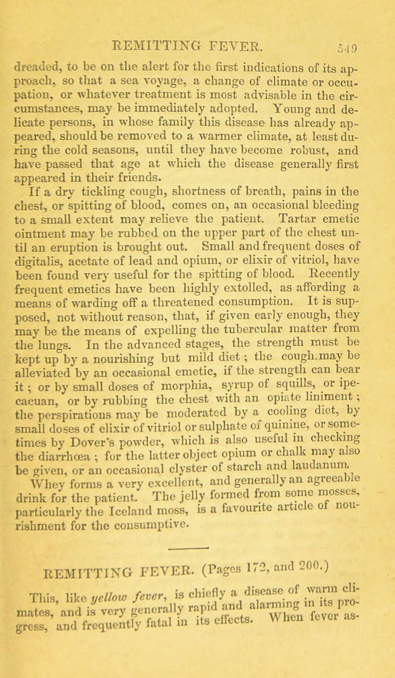 REMITTING FEVER. 519 dreaded, to be on the alert for the first indications of its ap- proach, so that a sea voyage, a change of climate or occu- pation, or whatever treatment is most advisable in the cir- cumstances, may be immediately adopted. Young and de- licate persons, in whose family this disease has already ap- peared, should be removed to a warmer climate, at least du- ring the cold seasons, until they have become robust, and have passed that age at which the disease generally first appeared in their friends. If a dry tickling cough, shortness of breath, pains in the chest, or spitting of blood, comes on, an occasional bleeding to a small extent may relieve the patient. Tartar emetic ointment may be rubbed on the upper part of the chest un- til an eruption is brought out. Small and frequent doses of digitalis, acetate of lead and opium, or elixir of vitriol, have been found very useful for the spitting of blood. Recently frequent emetics have been higlily extolled, as affording a means of warding off a threatened consumption. It is sup- posed, not without reason, that, if given early enough, they may be the means of expelling the tubercular matter from the lungs. In the advanced stages, the strength must be kept up by a nourishing but mild diet; the cough, may be alleviated by an occasional emetic, if the strength can bear it; or by small doses of morphia, syrup of squills, or ipe- cacuan, or by rubbing the chest with an opiate liniment; the perspirations may be moderated by cooling diet, by small do.ses of elixir of vitriol or sulphate ox quinine, or some- times by Dover’s powder, which is also useful in checking the diarrhoea ; for the latter object opium or chalk may also be given, or an occasional clyster of starch and laudanurn. Whey forms a very excellent, and generally an agreeable drink for the patient. The jelly formed from some particularly the Iceland moss, is a favourite aitic e o i rishment for the consumptive. REMITTING FEVER. (Pages 17-2, and 200.) This, like yellow fever, is chiefly ^ iaTsVri' mates, and is very generally ''“f'^ ® fevor^as- grcBS, and frequently fatal in its effects. When lever