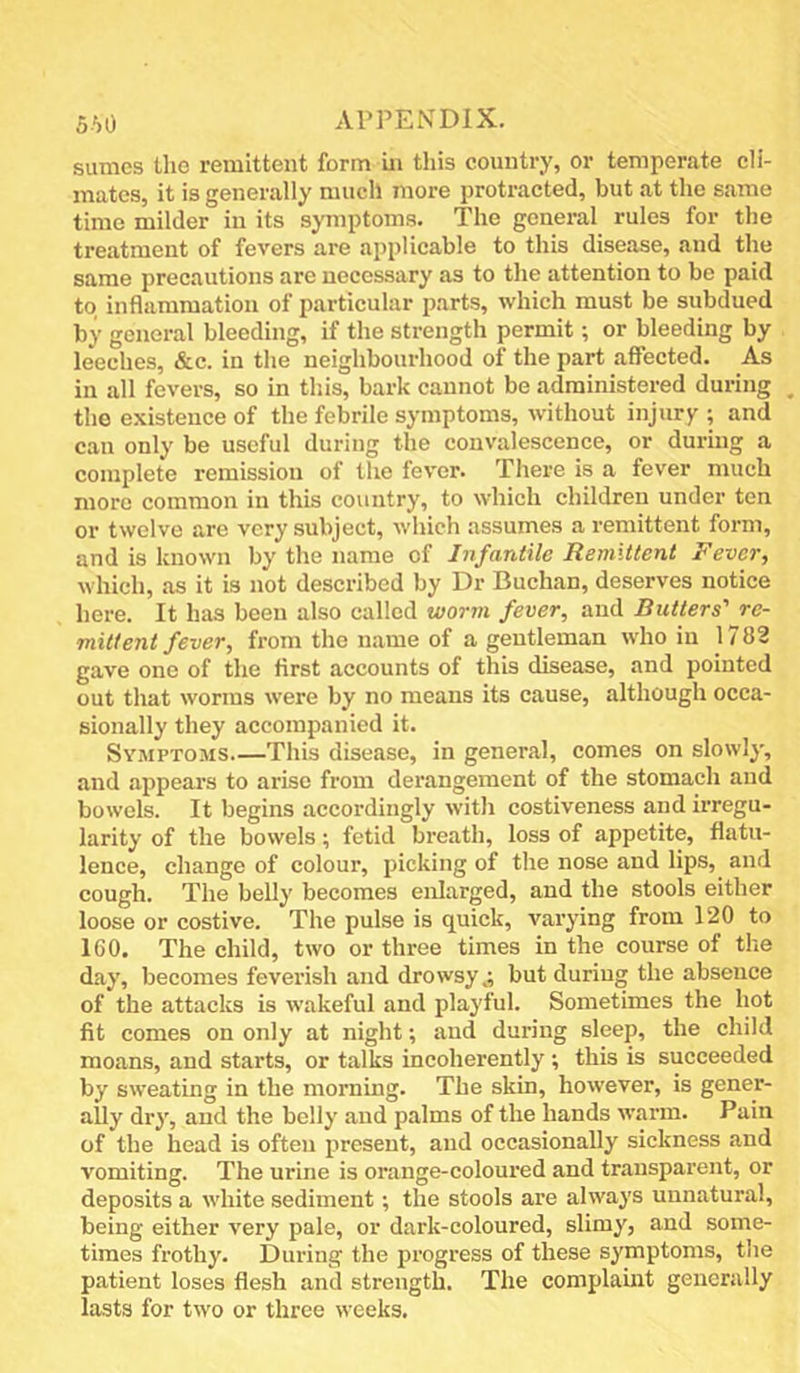 suraes the remittent form ui this country, or temperate cli- mates, it is generally much more protracted, but at the same time milder in its symptoms. The general rules for the treatment of fevers are applicable to this disease, and the same precautions arc necessary as to the attention to be paid to inflammation of particular parts, which must be subdued by general bleeding, if the strength permit; or bleeding by leeches, &c. in the neighbourhood of the part affected. As in all fevers, so in tliis, bark cannot be administered during the existence of the febrile symptoms, without injury ; and can only be useful during the convalescence, or during a complete remission of the fever. There is a fever much more common in this country, to which children under ten or twelve arc very subject, which assumes a remittent form, and is known by the name of Infantile Remittent Fever, which, as it is not described by Dr Buchan, deserves notice here. It has been also called worm fever, and Butters' re- mittent fever, from the name of a gentleman who in 1782 gave one of the first accounts of this disease, and pointed out that worms were by no means its cause, although occa- sionally they accompanied it. Symptoms This disease, in general, comes on slowly, and appears to arise from derangement of the stomach and bowels. It begins accordingly with costiveness and irregu- larity of the bowels; fetid breath, loss of appetite, flatu- lence, change of colour, picking of the nose and lips, and cough. The belly becomes enlarged, and the stools either loose or costive. The pulse is quick, varying from 120 to 160. The child, two or three times in the course of tlie day, becomes feverish and drowsy.; but during the absence of the attacks is wakeful and playful. Sometimes the hot fit comes on only at night; and during sleep, the child moans, and starts, or talks incoherently ; this is succeeded by sweating in the morning. The skin, however, is gener- ally dry, and the belly and palms of the hands warm. Pain of the head is often present, and occasionally sickness and vomiting. The urine is orange-coloured and transparent, or deposits a white sediment; the stools are always unnatural, being either very pale, or dark-coloured, slimy, and some- times frothy. During the progress of these symptoms, the patient loses flesh and strength. The complamt generally lasts for two or three weeks.