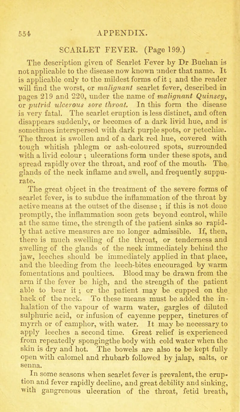 SCARLET FEVER. (Page 199.) The description given of Scarlet Fever by Dr Buchan is not applicable to the disease now known ’.inder that name. It is applicable only to the mildest forms of it; and the reader will find the worst, or malignant scarlet fever, described in pages 219 and 220, under the name of malignant Quinseg, or pxitrid ulcerous sore throat. In this form the disease is very fatal. The scarlet eruption is less distinct, and often disappears suddenly, or becomes of a dark livid hue, and is sometimes interspersed with dark purple spots, or petechise. The throat is swollen and of a dark red hue, covered with tough whitish phlegm or ash-coloured spots, surrounded with a livid colour ; ulcerations form under these spots, and spread rapidly over the throat, and roof of the mouth. The glands of the neck inflame and swell, and frequently suppu- rate. The great object in the treatment of the severe forms of scarlet fever, is to subdue the inflammation of the throat by active means at the outset of the disease ; if this is not done promptly, the inflammation soon gets beyond control, while at the same time, the strength of the patient sinks so rapid- ly that active measures are no longer admissible. If, then, there is much swelling of the throat, or tenderness and swelling of the glands of the neck immediately behind the jaw, leeches should bo immediately applied in that place, and the bleeding from the leech-bites encouraged by warm fomentations and poultices. Blood may be drawn from the arm if the fever be high, and the strength of the patient able to bear it; or the patient may be cupped on the back of the neck. To these means must be added the in- halation of the vapour of warm water, gargles of diluted sulphuric acid, or infusion of cayenne pepper, tinctures of myrrh or of camphor, with water. It may be necessary to apply leeches a second time. Great relief is experienced from repeatedly spongingthe body with cold water when the skin is dry and hot. The bowels are also to be kept fully open with calomel and rhubarb followed by jalap, salts, or senna. In some seasons when scarlet fever is prevalent, the erup- tion and fever rapidly decline, and great debility and sinking, with gangrenous ulceration of the thi’oat, fetid breath,