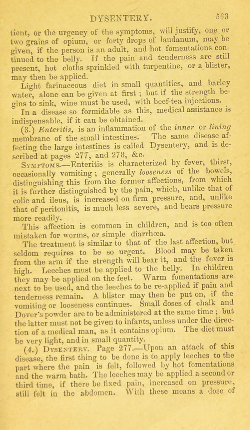 DYSENTERY. lient, or the urgency of the symptoms, will justify, one or two grains of opium, or forty drops of laudanum,^ may he given, if the person is an adult, and hot fomentations con- tinued to the belly. If the pain and tenderness are still present, hot cloths sprinkled with turpentine, or a blister, may then be applied. Light farinaceous diet in small quantities, and barley water, alone can be given at first ; but if the strength be- gins to sink, wine must be used, with beef-tea injections. In a disease so formidable as this, medical assistance is indispensable, if it can be obtained. (3.) Enteritis, is an inflammation of the inner or Iming membrane of the small intestines. The same disease af- fecting the large intestines is called Dysentery, and is de- scribed at pages 277, and 278, &c. Symptoms.—Enteritis is characterized by fever, thirst, occasionally vomiting ; generally looseness of the bowels, distinguishing this from the former affections, fiom which it is further distinguished by the pain, which, unlike that of colic and ileus, is increased on firm pressure, and, unlike that of peritonitis, is much less severe, and bears pressure more readily. , • . e. This affection is common in children, and is too often mistaken for worms, or simple diarrhoea. ^ The treatment is similar to that of the last affection, but seldom requires to be so urgent. Blood may be taken from the arm if the strength wUl bear it, and the fever is high. Leeches must be applied to the belly. In children they may be applied on the feet. Warm fomentations are next to be used, and the leeches to be re-applied if pain and tenderness remain. A blister may then be put on, if the vomiting or looseness continues. Small doses of chalk and Dover’s powder are to be administered at the same time ; but the latter must not be given to infants, unless under the direc- tion of a medical man, as it contains opium. The diet must be very ligbt, and in small rpiantity, (4.) Dysentery. Page 277.—Upon an attack of this disease, the first thing to be done is to .apply leeches to the part where the pain is felt, followed by hot fomentations and the warm bath. The leeches may be applied a second or third time, if there be fixed pain, increased on pressure, still felt in the abdomen. Witli these means a dose of