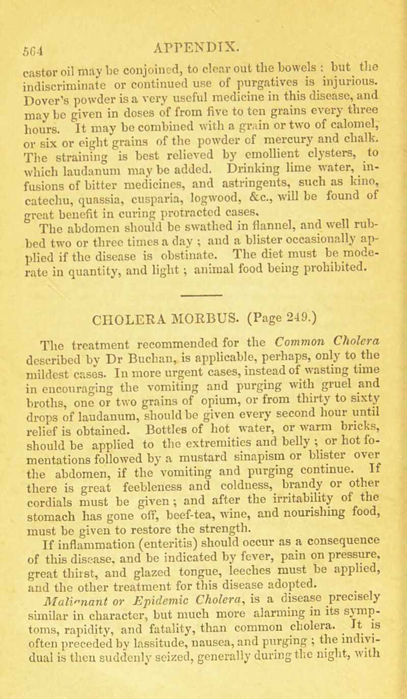 castor oil may lie conjoined, to clear out the bowels but^ the indiscriminate or continued use of purgatives is injurious. Dover’s powder is a very useful medicine in this disease, and may be given in doses of from five to ton grains every three hours. It may bo combined witli a grain or two of calomel, or six or eight grains of the powder of mercury and chalk. The straining is best relieved by emollient clysters, to which laudanum may be added. Drinking lime water, ^ in- fusions of bitter medicines, and astringents, such as kino, catechu, quassia, cusparia, logwood, &c., will be found of great benefit in curing protracted cases. The abdomen should be swathed in flannel, and well rub- bed two or three times a day ; and a blister occasionally ap- l)licd if the disease is obstinate. The diet must be mode- rate in quantity, and light; animal food being prohibited. CHOLERA MORBUS. (Page 249.) The treatment recommended for the Common Cholera described by Dr Buchan, is applicable, perhaps, only to the mildest cases. In more urgent cases, instead of wasting time in encouraging the vomiting and purging with gruel and broths, one or two grains of opium, or from thirty to sixty drops of laudanum, should be given every second hour until relief is obtained. Bottles of hot water, or warm bricks, should be applied to the extremities and belly ; or hot fo- mentations followed by a mustard sinapism or blister over the abdomen, if the vomiting and purging continue. If there is great feebleness and coldness, brandy or other cordials must be given ; and after the irritability of the stomach has gone off, beef-tea, wine, and nourishing food, must be given to restore the strength. If inflammation (enteritis) should occur as a consequence of this disease, and be indicated by fever, pain on pressure, great thirst, and glazed tongue, leeches must be applied, and the other treatment for this disease adopted. Mali'-nant or Epidemic Cholera, is a disease precisely similar in character, but much more alarming in its symp- toms, rapidity, and fatality, than common cholera. ^ It is often preceded by lassitude, nausea, and purging ; the indiyi- dual is then suddenly' seized, generally during the night, with