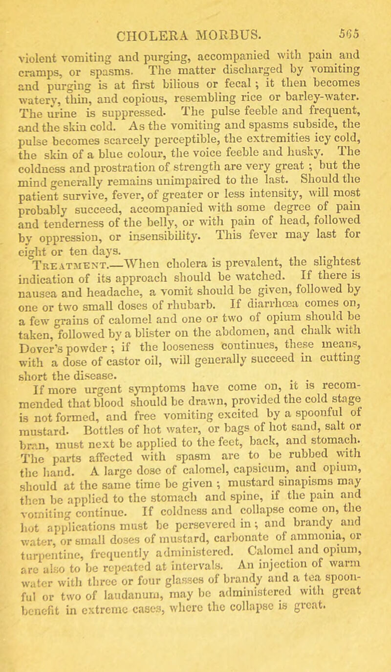 CHOLERA MORBUS. 5G5 violent vomiting and purging, accompanied with pain and cramps, or spasms. The matter discharged by vomiting and purging is at first bilious or fecal ^ it then becomes watery, tliin, and copious, resembling rice or barley-water. The urine is suppressed. The pulse feeble and frequent, .and the skin cold. As the vomiting and spasms subside, the pulse becomes scarcely perceptible, the extremities icy cold, the skin of a blue colour, the voice feeble and husky. The coldness and prostration of strength are very great ; but the mind generally remains unimpaired to the last. Should the patient survive, fever, of greater or less intensity, will most probably succeed, accompanied with some degree of psiin and tenderness of the belly, or with pain of head, followed by oppression, or insensibility. This fever may last for eight or ten days. TitZATMENT.—When cholera is prevalent, the slightest indication of its approach should be watched. If there is nausea and headache, a vomit should be given, followed by one or two small doses of rhubarb. If diarrhoea comes on, a few grains of calomel and one or two of opium should be taken, followed by a blister on the abdomen, and chalk with Dover’s powder ; if the looseness continues, these mean.s, with a dose of castor oil, will generally succeed in cutting short the disease. . . If more urgent sj-mptoms have come on, it is recom- mended th.at blood should be drawn, provided the cold stage is not formed, and free vomiting excited by a spoonful of mustard. Bottles of hot water, or bags of hot sand, salt or br.an, must next be applied to the feet, back, and stomach. The parts affected with spasm are to be rubbed with the hand. A large dose of calomel, capsicum, and opium, should at the same time be given •, mustard sinapisms may then be applied to the stomach and spine, if the pain and vomiting continue. If coldness and collapse come on, the hot applications must be persevered in; and brandy and water, or small doses of mustard, carbonate of ammonia, or turpentine, frequently administered. Calomel and opium, arc also to be repeated at intervals. An injection of warm water witli three or four glasses of brandy and a tea spoon- ful or two of laudanum, may lie .administered with great benefit in extreme cases, where the collapse is great.