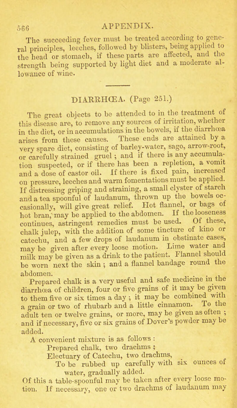 r,6(5 APPENDIX. The succeeding fever must be treated according to gene- ral principles, leeches, followed by blisters, being applied to the head or stomach, if these parts are affected, and the strength being supported by light diet and a moderate al- lowance of wine. DIARRHCEA. (Page 251.) The great objects to be attended to in the treatment of this disease are, to remove any sources of irritation, whether in the diet, or in accumulations in the bowels, if the diarrheea arises from these causes. These ends are attained by a very spare diet, consisting of barley-water, sago, arrow-root, or carefully strained gruel; and if there is any accumula- tion suspected, or if there has been a repletion,^ a vomit and a dose of castor oil. If there is fixed pain, increased on pressure, leeches and warm fomentations must be applied. If distressing griping and straining, a small clyster of starch and a tea spoonful of laudanum, thrown up the bowels oc- casionally, will give great relief. Hot flannel, or bags of hot bran,’ may be applied to the abdomen. If the looseness continues, asti’ingent remedies must be used. Of these, chalk julep, with the addition of some tincture of kino or catechu, and a few drops of laudanum in obstinate cases, may be given after every loose motion. Lime water and milk may be given as a drink to the patient. Flannel should be worn next the skin ; and a flannel bandage round the abdomen. . Prepared chalk is a very useful and safe medicine in the diarrhoea of children, four or five grains of it may be given to them five or six times a day ; it may be combined with a grain or two of rhubarb and a little cinnamon. To the adult ten or twelve grains, or more, may be given as often ; and if necessary, five or si.x grains of Dover’s powder may be added. A convenient mixture is as follows ; Prepared chalk, two drachms ; Electuary of Catechu, two drachms, To be rubbed up carefully with six ounces of water, gradually added. Of this a table-spoonful may be taken after every loose mo- tion. If necessary, one or two drachms of laudanum may