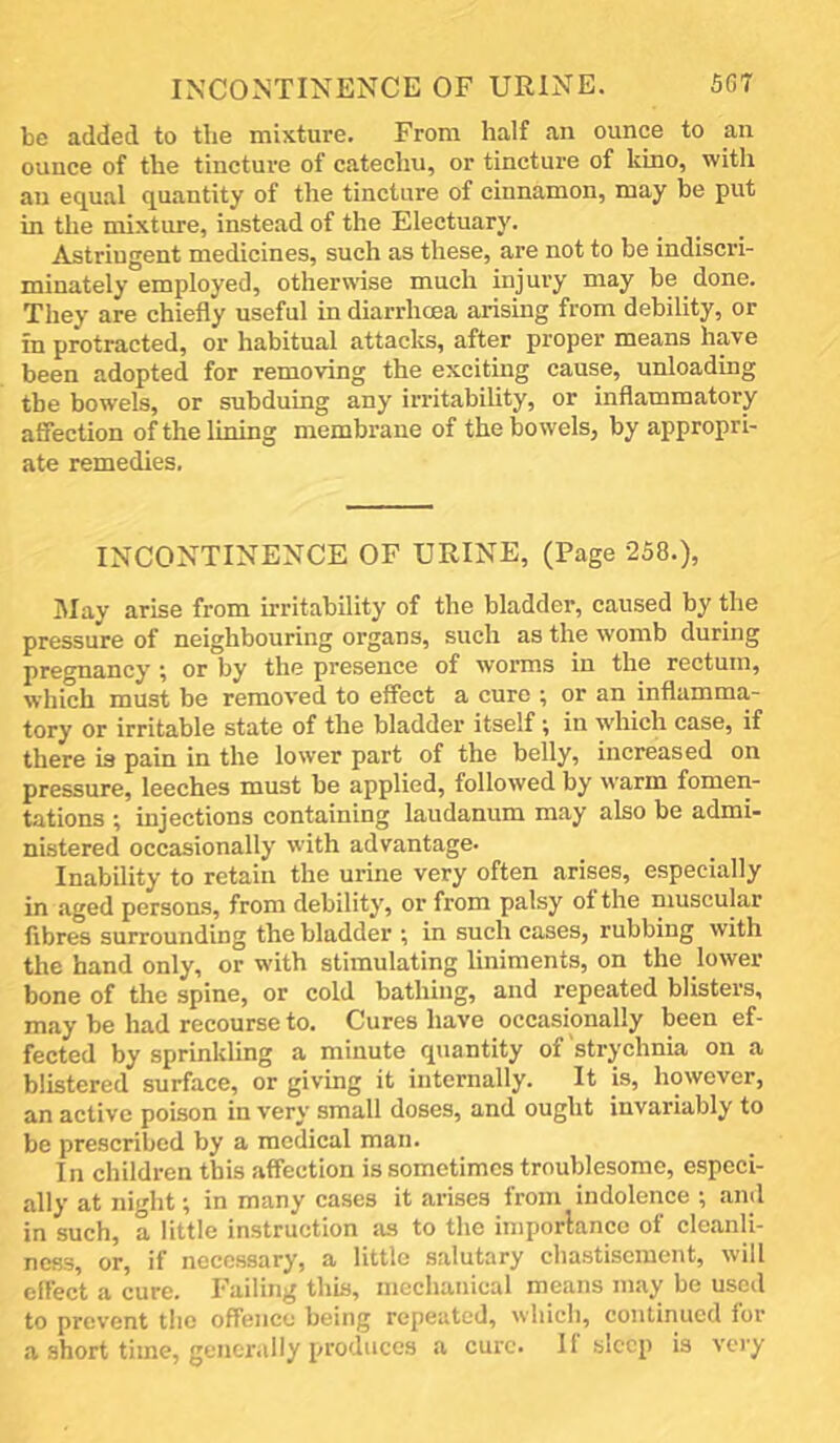 be added to the mixture. From half an ounce to an ounce of the tincture of catechu, or tincture of kino, with an equal quantity of the tincture of cinnamon, may be put in the mixture, instead of the Electuary. Astringent medicines, such as these, are not to be indiscri- minately employed, otherwise much injury may be done. They are chiefly useful in diarrhcea arising from debility, or in protracted, or habitual attacks, after proper means have been adopted for removing the exciting cause, unloading the bowels, or subduing any irritability, or inflammatory affection of the lining membrane of the bowels, by appropri- ate remedies. INCONTINENCE OF URINE, (Page 258.), IMay arise from irritability of the bladder, caused by the pressure of neighbouring organs, such as the womb during pregnancy ^ or by the presence of worms in the rectum, which must be remov'ed to effect a cure ; or an inflamma- tory or irritable state of the bladder itself ^ in w'hich case, if there is pain in the lower part of the belly, increased on pressure, leeches must be applied, followed by warm fomen- tations ^ injections containing laudanum may also be admi- nistered occasionally with advantage- inability to retain the urine very often arises, especially in aged persons, from debility, or from patsy of the muscular fibres surrounding the bladder ; in such cases, rubbing with the hand only, or with stimulating liniments, on the lower bone of the spine, or cold bathing, and repeated blisters, may be had recourse to. Cures have occasionally been ef- fected by sprinkling a minute quantity of strychnia on a blistered surface, or giving it internally. It is, however, an active poison in very small doses, and ought invariably to be prescribed by a medical man. In children this affection is sometimes troublesome, especi- ally at night; in many cases it arises from indolence ; and in such, a little instruction as to the iniporlance of cleanli- ness, or, if necessary, a little salutary chastisement, will effect a cure. Failing this, mechanical means may be used to prevent the offence being repeated, which, continued for a short time, gencr.illy produces a cure. If sleep is very