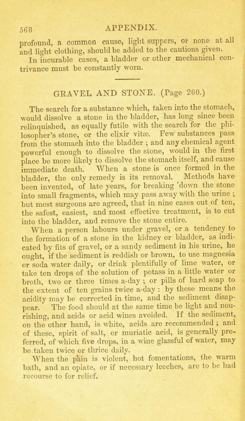 profound, a common cause, light suppers, or none at all and light clothing, should be added to the cautions given. In incurable cases, a bladder or other mechanical con- trivance must be constantly worn. GRAVEL AND STONE. (Page 2G0.) The search for a substance which, taken into the stomach, would dissolve a stone in the bladder, has long since been reluiquished, as equally futile with the search for the phi- losopher’s stone, or the elixir vitro. Few substances pass from the stomach into the bladder ; and any chemical agent powerful enough to dissolve the stone, would in the first place bo more likely to dissolve the stomach itself, and cause immediate death. When a stone is once formed in the bladder, the only remedy is its removal. Methods have been invented, of late years, for breaking down the stone into small fragments, which may pass away with the urine ; but most surgeons are agreed, that in nine cases out of ten, the safest, easiest, and most effective treatment, is to cut into the bladder, and remove the stone entire. When a person labours under gravel, or a tendency to the formation of a stone in the kidney or bladder, as indi- cated by fits of gravel, or a sandy sediment in his urine, he ought, if the sediment is reddish or brown, to use magnesia or soda water daily, or drink plentitully of lime water, or take ten drops of the solution of potass in a little water or broth, two or three times a-day ; or pills of hard soap to the extent of ten grains twice a-day ; by these means the acidity may be corrected in time, and the sediment disap- pear. The food should at the same time be light and nou- rishing, and acids or acid wines avoided. If the sediment, on the other hand, is white, acids are recommended ; and of these, spirit of salt, or muriatic acid, is generally pre- ferred, of which five drops, in a wine glassful of water, may be taken twice or thrice daily. When the pain is violent, hot fomentations, the warm b.ath, and an opiate, or if necessary leeches, are to be had recourse to for relief.