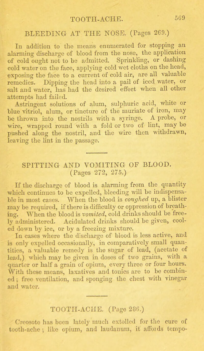 TOOTH-ACHE. 5G9 BLEEDING AT THE NOSE. (Pages 269.) Ill addition to the means enumerated for stopping an alarming discharge of blood from the nose, the application of cold ought not to be admitted. Sprinkling, or dashing cold water on the face, applying cold wet cloths on the head, exposing the face to a current of cold air, are all valuable remedies. Dipping the head into a pail of iced water, or salt and water, has had the desmed effect when all other attempts had failed. Astringent solutions of alum, sulphuric acid, white or blue vitriol, alum, or tincture of the muriate of iron, may be thrown into the nostrils with a syringe. A probe, or wire, wrapped round vith a fold or two of lint, may be pushed along the nostril, and the wire then withdrawn, leaving the lint in the passage. SPITTING AND VOMITING OF BLOOD. (Pages 272, 275.) If the discharge of blood is alarming from the quantity which continues to be expelled, bleeding will be indispensa- ble in most cases. When the blood is coughed up, a blister may be required, if there is difficulty or oppression of breath- ing. When the blood is vomited, cold drinks should be free- ly administered. Acidulated drinks should be given, cool- ed down by ice, or by a freezing mixture. In cases where the discharge of blood is less active, and is only expelled occasionally, in comparatively small quan- tities, a valuable remedy is the sugar of lead, (acetate of lead,) which may be given in doses of two grains, with a quarter or half a grain of opium, every three or four hours. With these means, la.xatives and tonics are to be combin- ed ; free ventilation, and sponging the chest with vinegar and water. TOOTII-ACHE. (Page 286.) Creosote has been lately much extolled for the cure of tooth-ache; like opium, and laudanum, it affoids tempo-