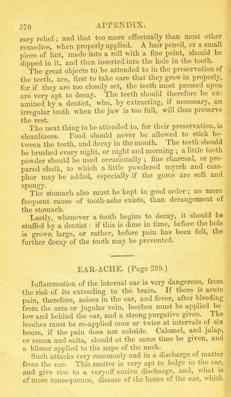 rary relief; and that too more effectually than most other remedies, when properly applied. A hair pencil, or a small piece of lint, made into a roll with a fine point, should be dipped in it, and then inserted into the hole in the tooth. The great objects to be attended to in the preservation of the teeth, are, first to take care that they grow in properly, for if they are too closely set, the teetli most pressed upon are very apt to decay. The teeth should therefore be ex- amined by a dentist, who, by extracting, if necessary, an irregular tooth when the jaw is too full, will thus preserve the rest. The next thing to be attended to, for their preservation, is cleanliness. Food should never be allowed to stick be- tween the teeth, and decay in the mouth. The teeth should be brushed every night, or night and morning ; a little tooth powder should bo used occasionally ; fine charcoal, or pre- pared chalk, to which a little powdered myrrh and cam- phor may be added, especially if the gums are soft and spongy. The stomach also must be kept in good order ; no more frefiuent cause of tooth-ache exists, than derangement of the stomach. . , 11 i. Lastly, whenever a tooth begins to decay, it should be stuffed by a dentist; if this is done in time, before the hole is grown large, or rather, before pain has been felt, the further decay of the tooth may be prevented. EAR-ACHE. (Page 289.) Inflammation of the Internal ear is very dangerous, from the risk of its extending to the brain. If there is acute pain, therefore, noises in the ear, and fever, after bleeding from the arm or jugular vein, leeches must be applied be- low and behind the ear, and a strong purgative given. The leeches must be re-applied once or twice at intervals of six hours, if the pain does not subside. Calomel, arid jalap, or senna and salts, should at the same time be given, and a blister applied to the nape of the neck. Such attacks very commonly end in a discliarge of matter from the car. This matter is very apt to lodge in the ear, and give rise to a veryoff ensive discharge, and, what is of more consequence, disease of the bones of the ear, which