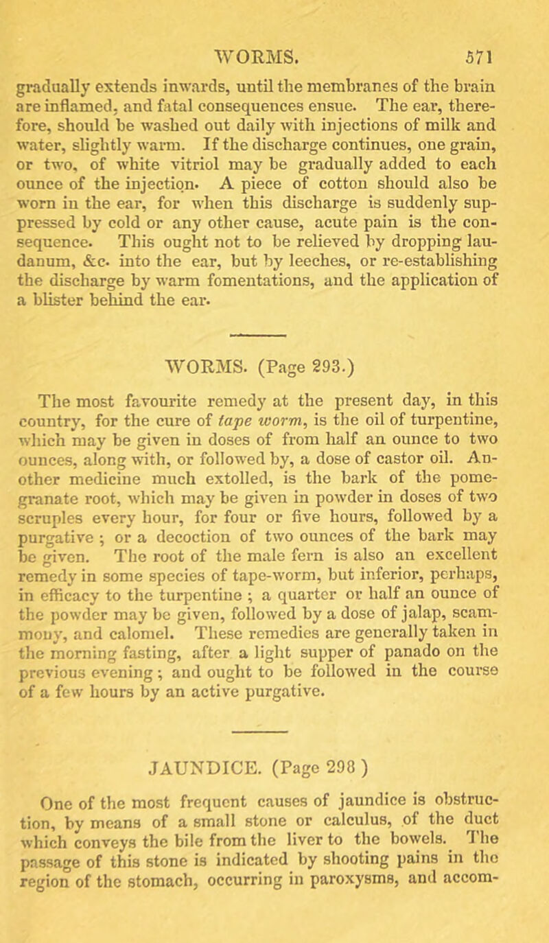 gradually extends inwards, until the membranes of the brain are inflamed, and flital consequences ensue. The ear, there- fore, should be washed out daily with injections of milk and water, slightly warm. If the discharge continues, one grain, or two, of white vitriol may be gradually added to each ounce of the injection. A piece of cotton should also be worn in the ear, for when this discharge is suddenly sup- pressed by cold or any other cause, acute pain is the con- sequence. This ought not to be relieved by dropping lau- danum, &c. into the ear, but by leeches, or re-establishing the discharge by warm fomentations, and the application of a blister behind the ear. WORMS. (Page 293.) The most favourite remedy at the present day, in this country, for the cure of tape worm, is the oil of turpentine, which may be given in doses of from lialf an ounce to two ounces, along with, or followed by, a dose of castor oil. An- other medicine much extolled, is the bark of the pome- granate root, which may be given in powder in doses of two scruples every hour, for four or five hours, followed by a purgative ; or a decoction of two ounces of the bark may be given. The root of the male fern is also an excellent remedy in some species of tape-worm, but inferior, perhaps, in efficacy to the turpentine ; a quarter or half an ounce of the powder may be given, followed by a dose of jalap, scam- mouy, and calomel. These remedies are generally taken in the morning fasting, after a light supper of panado on the previous evening; and ought to be followed in the course of a few hours by an active purgative. JAUNDICE. (Page 298 ) One of the most frequent causes of jaundice is obstruc- tion, by means of a small stone or calculus, of the duct which conveys the bile from the liver to the bowels. ”1 he passage of this stone is indicated by shooting pains in the region of the stomach, occurring in paroxysms, and accora-