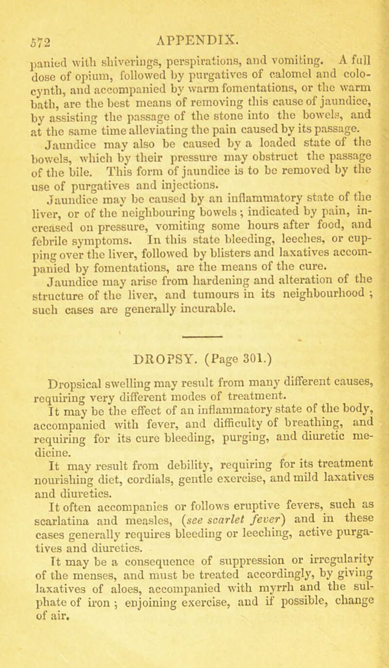 panied with shiverlngs, perspirations, and vomiting. A full dose of opium, followed by purgatives of ealomel and colo- cynth, and accompanied by warm fomentations, or the warm bath, are the best means of removing this cause of jaundice, by assisting the passage of the stone into the bowels, and at the same time alleviating the pain caused by its passage. Jaundice may also be caused by a loaded state of the bowels, which by their pressure may obstruct the passage of the bile. This form of jaundice is to be removed by the use of purgatives and injections. Jaundice may be caused by an inflammatory state of the liver, or of the neighbouring bowels ; indicated by pain, in- creased on pressure, vomiting some hours after food, and febrile symptoms. In this state bleeding, leeches, or cup- ping over the liver, followed by blisters and laxatives accom- panied by fomentations, are the means of the cure. Jaundice may arise from hardening and alteration of the structure of the liver, and tumours in its neighbourhood ; such cases are generally incurable. DROPSY. (Page 301.) Dropsical swelling may result from many different c.auses, requiring very different modes of treatment. It may be the effect of an inflammatory state of the body, accompanied with fever, and difficulty of breathing, and requiring for its cure bleeding, purging, and diuretic me- dicine. It may result from debility, requiring for its treatment nourishing diet, cordials, gentle exercise, and mild laxatives and diuretics. It often accompanies or follows eruptive fevers, such as scarlatina and measles, {see scarlet fever') and in these cases generally requires bleeding or leeching, active purga- tives and diuretics. It may be a consequence of suppression or irregularity of the menses, and must be treated accordingly, by giving laxatives of aloes, accompanied with myrrh and the sul- phate of iron ; enjoining exercise, and if possible, change of air.