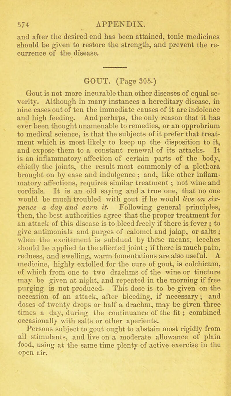 and after the desired end has been attained, tonic medicines should bo given to restore the strength, and prevent the re- currence of the disease. GOUT. (Page 305.) Gout is not more incurable than other diseases of equal se- verity. Although in many instances a hereditary disease, in nine cases out of ten the immediate causes of it are indolence and high feeding. And perhaps, the only reason that it has ever been thought unamenable to remedies, or an opprobrium to medical science, is that the subjects of it prefer that treat- ment which is most likely to keep up the disposition to it, and expose them to a constant renewal of its attacks. It is an inflammatory affection of certain parts of the body, chiefly the joints, the result most commonly of a plethora brought on by ease and indulgence; and, like other inflam- matory affections, requires similar treatment; not wine and cordials. It is an old saying and a true one, that no one would be much troubled with gout if he would live on six- pence a day and earn it. Following general principles, then, the best authorities agree that the proper treatment for an attack of this disease is to bleed freely if there is fever ; to give antimonials and purges of calomel and jalap, or salts; when the excitement is subdued by these means, leeches should be applied to the affected joint; if there is much pain, redness, and swelling, warm fomentations are also useful. A medicine, highly extolled for the cure of gout, is colchicum, of which from one to two drachms of the wine or tincture may be given at night, and repeated in the morning if free purging is not produced. This dose is to be given on the accession of an attack, after bleeding, if necessary; and doses of tw'enty drops or half a drachm, may be given three times a day, during the continuance of the fit; combined occasionally with salts or other aperients. Persons subject to gout ought to abstain most rigidly from all stimulants, and five on a moderate allowance of plain food, using at the same time plenty of active exercise in the open air.