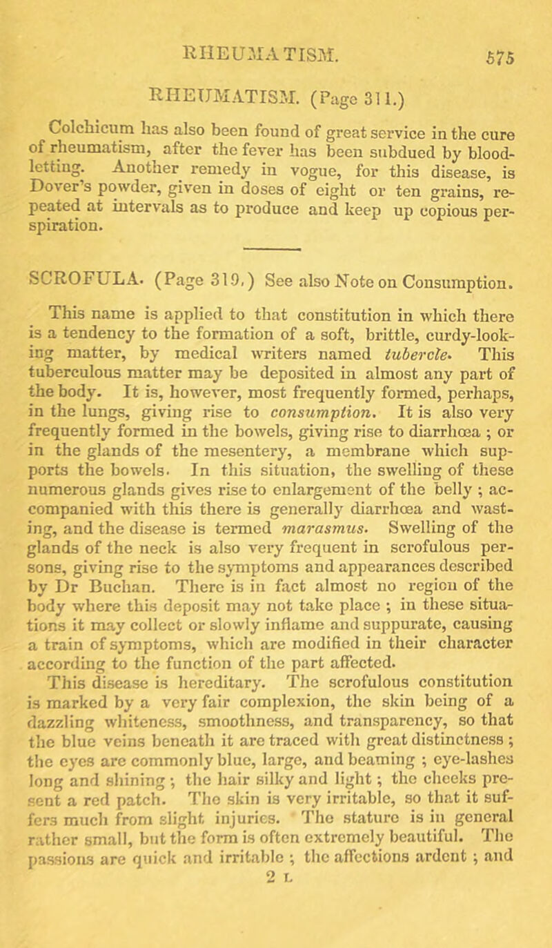 RIIEUMATIS3I. £75 RHEUMATISM. (Pago 311.) Colchicum has also been found of great service in the cure of rheumatism, after the fever has been subdued by blood- letting. Another remedy in vogue, for this disease, is Dover’s powder, given in doses of eight or ten grains, re- peated at intervals as to produce and keep up copious per- spiration. SCROFULA. (Page 319,) See also Note on Consumption. This name is applied to that constitution in which there is a tendency to the formation of a soft, brittle, curdy-look- ing matter, by medical writers named tubercle^ This tuberculous matter may be deposited in almost any pai’t of the body. It is, however, most frequently formed, perhaps, in the lungs, giving rise to consumption. It is also very frequently formed in the bowels, giving rise to diarrhoea ; or in the glands of the mesentery, a membrane which sup- ports the bowels. In this situation, the swelling of these numerous glands gives rise to enlargement of the belly ; ac- companied with this there is generally diarrhoea and wast- ing, and the disease is termed marasmus. Swelling of the glands of the neck is also very frequent in scrofulous per- sons, giving rise to the symptoms and appearances described by Dr Buchan. There is in fact almost no region of the body where this deposit may not take place ; in these situa- tions it may collect or slowly inflame and suppurate, causing a train of symptoms, which are modified in their character according to the function of the part affected. This disease is hereditary. The scrofulous constitution is marked by a very fair complexion, the skin being of a dazzling whiteness, smoothness, and transparency, so that the blue veins beneath it arc traced with great distinctness ; the eyes arc commonly blue, large, and beaming ; eye-lashes long and shining ; the hair silky and light; the cheeks pre- sent a red patch. The skin is very irritable, so that it suf- fers much from slight injuries. The .stature is in general rather small, but the form is often extremely beautiful. The pas.sioiLS are quick .and irritable •, the affections ardent ^ and