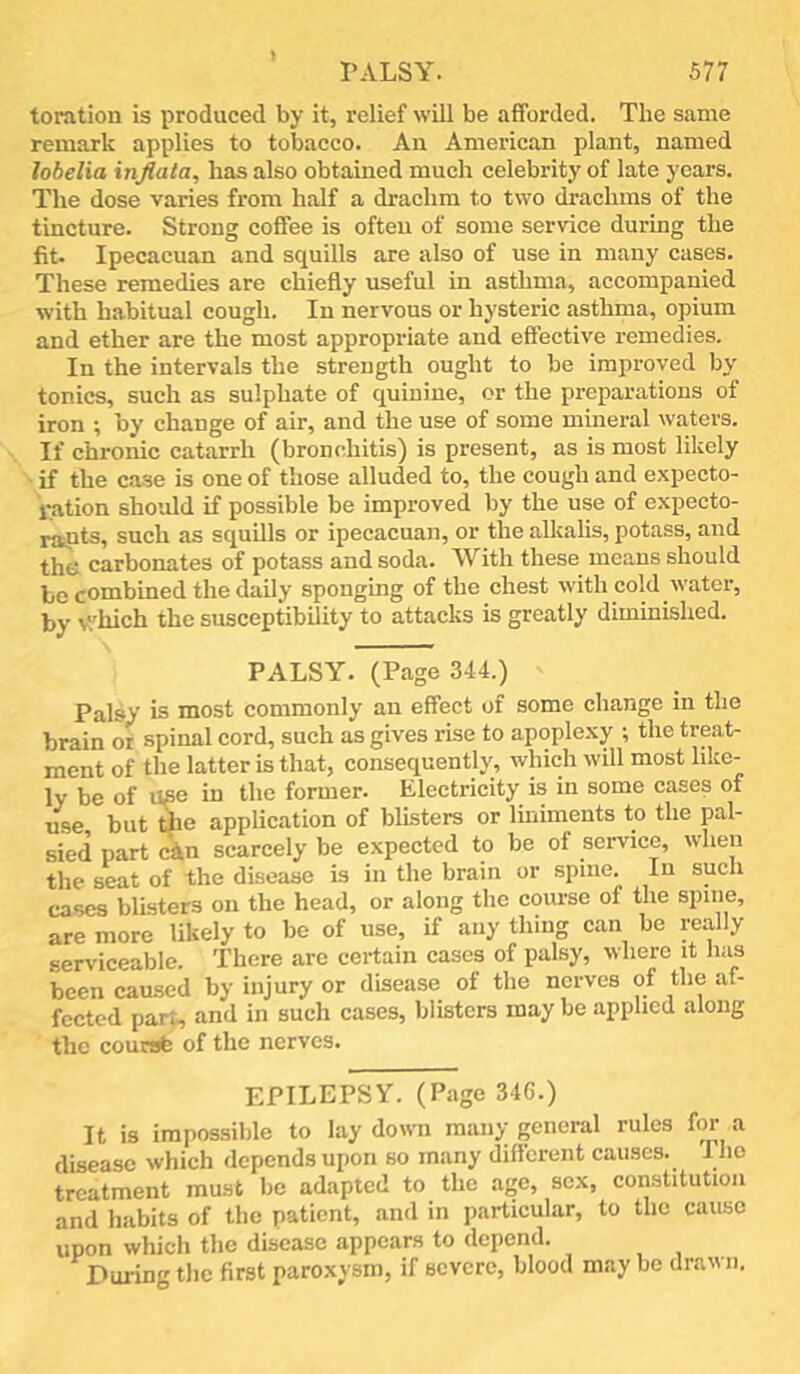 toration is x^roduced by it, relief will be afforded. The same remark applies to tobacco. An American plant, named lobelia injiala, has also obtained much celebrity of late years. The dose varies from half a drachm to two drachms of the tincture. Strong coffee is often of some service during the fit. Ipecacuan and squills are also of use in many cases. These remedies are chiefly useful in asthma, accompanied with habitual cough. In nervous or hysteric asthma, opium and ether are the most appropriate and effective remedies. In the intervals the strength ought to be improved by tonics, such as sulphate of quinine, or the preparations of iron ; by change of air, and the use of some mineral waters. If chronic catarrh (bronchitis) is present, as is most likely • if the case is one of those alluded to, the cough and expecto- ration should if possible be improved by the use of expecto- rants, such as squills or ipecacuan, or the alkalis, potass, and the carbonates of potass and soda. With these means should be combined the daily sponging of the chest with cold water, by v.'hich the susceptibility to attacks is greatly diminished. PALSY. (Page 344.) Palsy is most commonly an effect of some change in the brain ot spinal cord, such as gives rise to apoplexy ; the treat- ment of the latter is that, consequently, which will most like- ly be of use in the former. Electricity is in some cases of use but the application of blisters or liniments to the pal- sied part ckn scarcely be expected to be of service, when the seat of the disease is in the brain or spine. In such cases blisters on the head, or along the coiu-se of the spine, are more likely to be of use, if any thing can be really serviceable. There arc certain cases of palsy, where it has been caused by injury or disease of the nerves of the af- fected part^ and in such cases, blisters may be applied along the coursb of the nerves. EPILEPSY. (Page 346.) It is impossible to lay down many general rules fin a disease which depends upon so many different causes. The treatment must be adapted to the age, sex, constitution and habits of the patient, and in particular, to the cause upon which the disease appears to depend. During the first paroxysm, if severe, blood may be drawn.