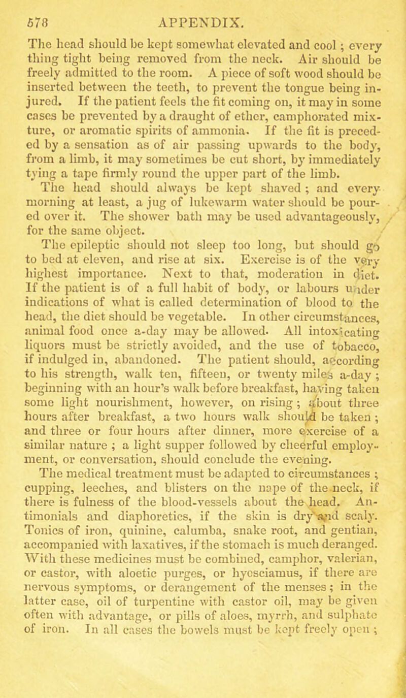 Tlie head sliould be kept somewhat elevated and cool; every thing tight being removed from the neck. Air should be freely admitted to the room. A piece of soft wood should bo inserted between the teeth, to prevent the tongue being in- jured. If the patient feels the fit coming on, it may in some cases be prevented by a draught of ether, camphorated mix- ture, or aromatic spirits of ammonia. If the fit is preced- ed by a sensation as of air passing upwards to the body, fi'om a limb, it may sometimes be cut short, by immediately tying a tape firmly round the upper part of the limb. The head should always be kept shaved ; and every morning at least, a jug of lukewarm water should be pour- ed over it. The shower bath may be used advantageously, for the same object. The epileptic should not sleep too long, but should go to bed at eleven, and rise at six. Exercise is of the v£>ry highest importance. Next to that, moderation in diet. If the patient is of a full habit of body, or labours under indications of what is called determination of blood to the head, the diet should be vegetable. In other circumstances, animal food once a-day may be allowed. All intoxicating liquors must be strictly avoided, and the use of tobacco, if indulged iu, abandoned. The patient should, according to his strength, walk ten, fifteen, or twenty milesj a-day ; beginning with an hour’s walk before breakfast, having taken some light nourishment, however, on rising; :/bout three hours after breakfast, a two hours walk shouJ« be taken ; and three or four hours after dinner, more e>xercise of a similar nature ; a light supper followed by cheerful employ- ment, or conversation, should conclude the evening. The medical treatment must be adapted to circumstances ; cupping, leeches, and blisters on the nape of the-neck, if there is fulness of the blood-vessels about the head. An- timonials and diaphoretics, if the skin is dry''-a;id scaly. Tonics of iron, quinine, calumba, snake root, and gentian, accompanied with laxatives, if the stomach is much deranged. With these medicines must bo combined, camphor, valerian, or castor, with aloetic purges, or hycsciamus, if there are nervous symptoms, or derangement of the menses; in the latter case, oil of turpentine with castor oil, may be given often with advantage, or pills of aloes, myrrh, and sul})hato of iron. In all cases the bowels must be kept freely open ;