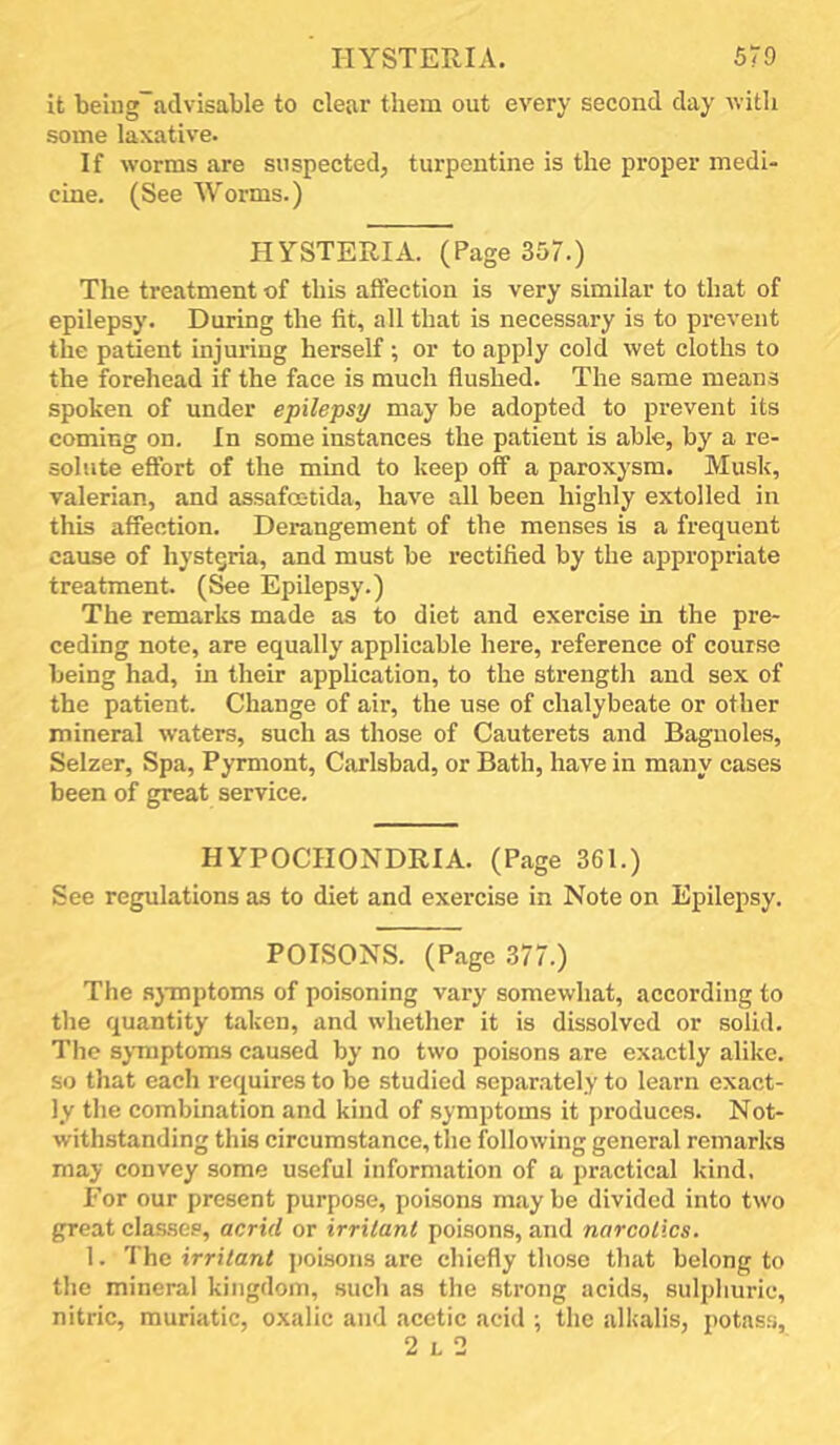 HYSTERIA. 570 it being~advisable to clear them out every second day with some laxative. If worms are suspected, turpentine is the proper medi- cine. (See Worms.) HYSTERIA. (Page 357.) The treatment of this affection is very similar to that of epilepsy. During the fit, all that is necessary is to prevent the patient injuring herself; or to apply cold wet cloths to the forehead if the face is much flushed. The same means spoken of under epilepsy may be adopted to prevent its coming on. In some instances the patient is able, by a re- solute effort of the mind to keep off a paroxysm. Musk, valerian, and assafcetida, have all been highly extolled in this affection. Derangement of the menses is a frequent cause of hystgria, and must be rectified by the appropriate treatment, (^e Epilepsy.) The remarks made as to diet and exercise in the pre- ceding note, are equally applicable here, reference of course being had, in their application, to the strength and sex of the patient. Change of air, the use of chalybeate or other mineral waters, such as those of Cauterets and Baguoles, Selzer, Spa, Pymiont, Carlsbad, or Bath, have in many cases been of great service. HYPOCHONDRIA. (Page 361.) See regulations as to diet and exercise in Note on Epilepsy. POISONS. (Page 377.) The sjTnptoms of poisoning vary somewhat, according to the quantity taken, and whether it is dissolved or solid. The symptoms caused by no two poisons are exactly alike, so that each requires to be studied separately to learn exact- ly the combination and kind of symptoms it produces. Not- withstanding this circumstance, the following general remarks may convey some useful information of a practical kind, For our present purpose, poisons may be divided into two great clas.sep, acrid or irritant poisons, and narcotics. 1. The irritant i)oison3 are chiefly those that belong to the mineral kingdom, such as the strong acids, sulphuric, nitric, muriatic, oxalic and acetic acid ; the alkalis, potass, 2 L 2