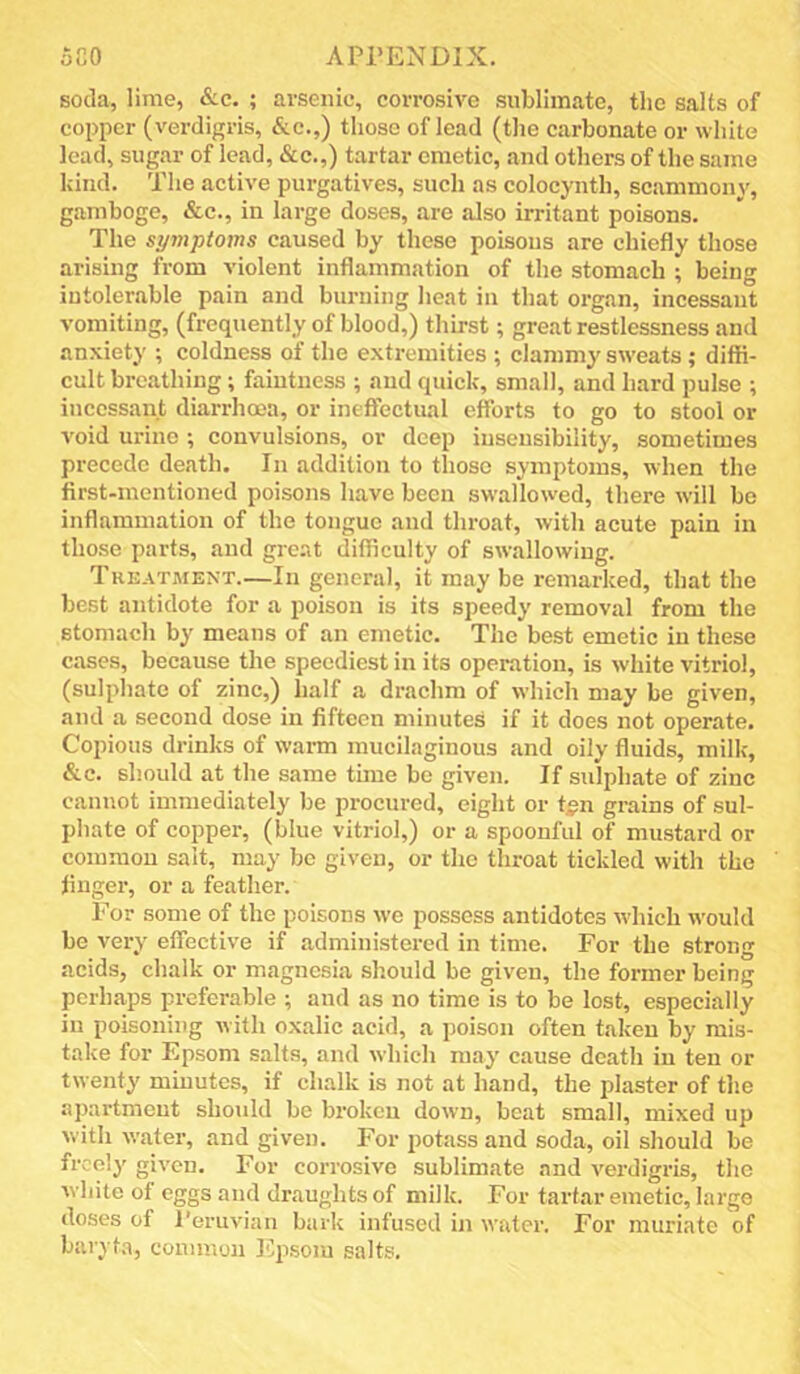 soda, lime, &c. ; arsenic, corrosive sublimate, the salts of copper (verdigris, &c.,) those of lead (the carbonate or white lead, sugar of lead, &c.,) tartar emetic, and others of the same kind. The active purgatives, such as colocynth, scanimony, gamboge, &c., in large doses, are also irritant poisons. The symptoms caused by these poisons are chiefly those arising from violent inflammation of the stomach ; being intolerable pain and burning heat in that organ, incessant vomiting, (frequently of blood,) thirst; great restlessness and anxiety ; coldness of the extremities ; clammy sw-eats ; diffi- cult breathing ; faintness ; and quick, small, and hard pulse ; incessant diarrhoaa, or ineffectual efforts to go to stool or void urine ; convulsions, or deep insensibility, sometimes precede death. In addition to those symptoms, when the first-mentioned poisons have been swallowed, there will bo inflammation of the tongue and throat, with acute pain in those parts, and great difficulty of swallowing. Treatment.—In general, it may be remarked, that the best antidote for a poison is its speedy removal from the stomach by means of an emetic. The best emetic in these cases, because the speediest in its operation, is white vitriol, (sulphate of zinc,) half a drachm of which may be given, and a second dose in fifteen minutes if it does not operate. Copious drinks of warm mucilaginous and oily fluids, milk, &c. should at the same time be given. If sulphate of zinc cannot immediately be procured, eight or t^n grains of sul- phate of copper, (blue vitriol,) or a spoonful of mustard or common salt, may be given, or the throat tickled with the finger, or a feather. For some of the poisons we possess antidotes wdiicli would be very effective if administered in time. For the strong acids, chalk or magnesia should be given, the former being perhaps preferable ; and as no time is to be lost, especially in poisoning Avith oxalic acid, a poison often taken by mis- take for Epsom salts, and which may cause death in ten or twenty minutes, if chalk is not at hand, the plaster of th.e apartment should be broken down, beat small, mixed up with water, and given. For potass and soda, oil should be freely given. For corrosive sublimate and verdigris, the Avhite of eggs and draughts of milk. For tartar emetic, large doses of I’eruvian bark infused in water. For muriate of baryta, common Ejisoiu salts.