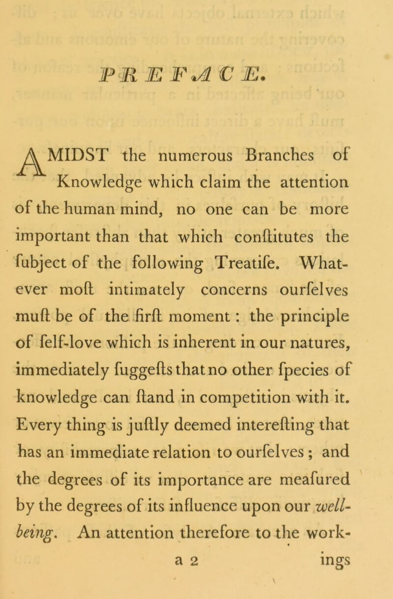 PR E F*d € E. ^^MIDST the numerous Branches oi Knowledge which claim the attention of the human mind, no one can be more important than that which conftitutes the fubject of the following Treatife. What- ever moll intimately concerns ourfelves mud be of the firft moment: the principle of felf-love which is inherent in our natures, immediately fuggefls that no other fpecies of knowledge can fland in competition with it. Every thing is juftly deemed interefting that has an immediate relation to ourfelves ; and the degrees of its importance are meafured by the degrees of its influence upon our well- being. An attention therefore to the work- a 2 ings