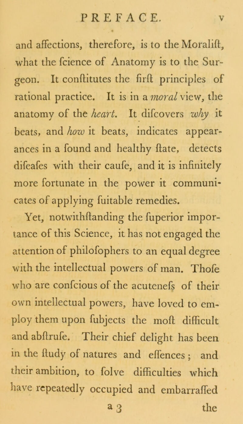 and affections, therefore, is to the Moralift, what the fcience of Anatomy is to the Sur- geon. It conftitutes the firff principles of rational practice. It is in a moral view, the anatomy of the heart. It difcovers why it beats, and how it beats, indicates appear- ances in a found and healthy ftate, detects difeafes with their caufe, and it is infinitely more fortunate in the power it communi- cates of applying fuitable remedies. Yet, notwithftanding the fuperior impor- tance of this Science, it has not engaged the attention of philofophers to an equal degree with the intellectual powers of man. Thofe who are confcious of the acutenefs of their own intellectual powers, have loved to em- ploy them upon fubjects the moft difficult and abftrufe. Their chief delight has been in the ffudy of natures and effences ; and their ambition, to folve difficulties which have repeatedly occupied and embarraffed a 3 the