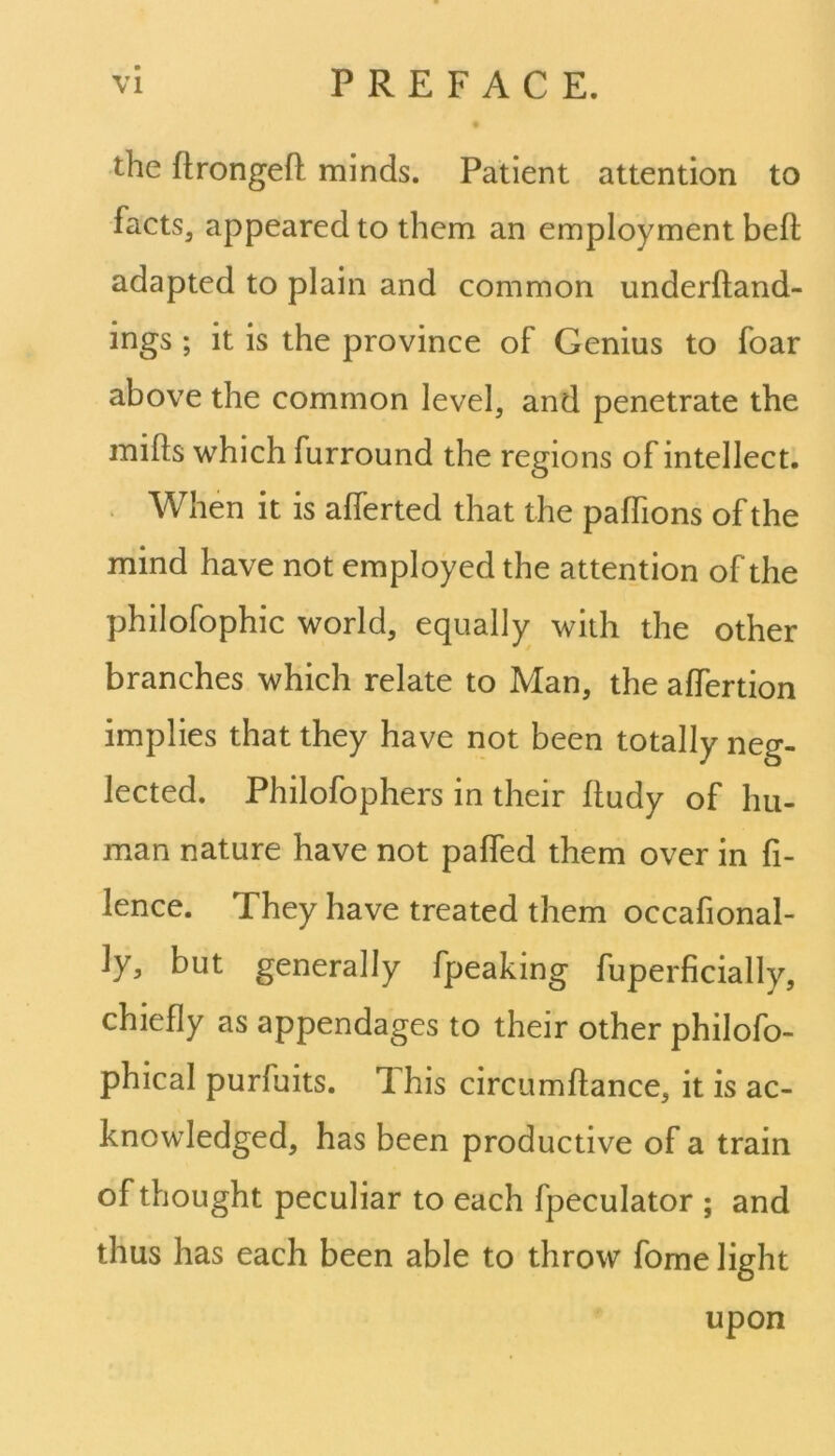 the ftrongefl minds. Patient attention to facts3 appeared to them an employment bell adapted to plain and common underfland- ings ; it is the province of Genius to foar above the common level, and penetrate the mills which furround the regions of intellect. When it is alferted that the paffions of the mind have not employed the attention of the philofophic world, equally with the other branches which relate to Man, the alfertion implies that they have not been totally neg- lected. Philofophers in their lludy of hu- man nature have not palfed them over in fi- ance. They have treated them occafional- ly, but generally fpeaking fuperficially, chiefly as appendages to their other philofo- phical purfuits. Ihis circumftance, it is ac- knowledged, has been productive of a train of thought peculiar to each fpeculator ; and thus has each been able to throw fome light upon