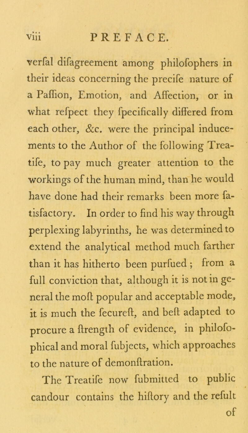 • • i verfal difagreement among philofophers in their ideas concerning the precife nature of a Paffion, Emotion, and Affection, or in what refpect they fpecifically differed from each other, &c. were the principal induce- ments to the Author of the following Trea- tife, to pay much greater attention to the workings of the human mind, than he would have done had their remarks been more fa- tisfactory. In order to find his way through perplexing labyrinths, he wTas determined to extend the analytical method much farther than it has hitherto been purfued ; from a full conviction that, although it is notin ge- neral the molt popular and acceptable mode, it is much the fecureft, and beft adapted to procure a ftrength of evidence, in philofo- phical and moral fubjects, which approaches to the nature of demonftration. The Treatife now fubmitted to public candour contains the hiflory and the refult of