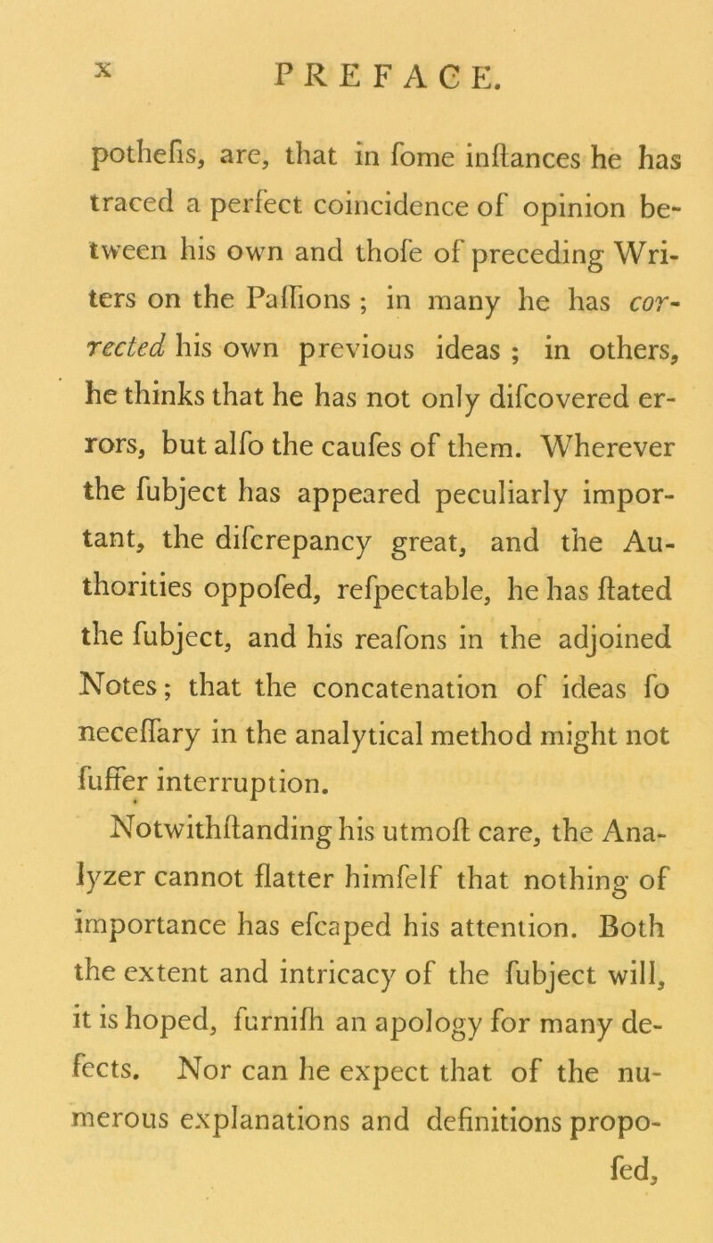 pothefis, are, that in fome inflances he has traced a perfect coincidence of opinion be- tween his own and thofe of preceding Wri- ters on the Paflions ; in many he has cor- rected his own previous ideas ; in others, he thinks that he has not only difcovered er- rors, but alfo the caufes of them. Wherever the fubject has appeared peculiarly impor- tant, the difcrepancy great, and the Au- thorities oppofed, refpectable, he has hated the fubject, and his reafons in the adjoined Notes; that the concatenation of ideas fo neceffary in the analytical method might not fuffer interruption. Notwithflanding his utmoff care, the Ana- lyzer cannot flatter himfelf that nothing of importance has efcaped his attention. Both the extent and intricacy of the fubject will, it is hoped, furnifh an apology for many de- fects. Nor can he expect that of the nu- merous explanations and definitions propo- fed.