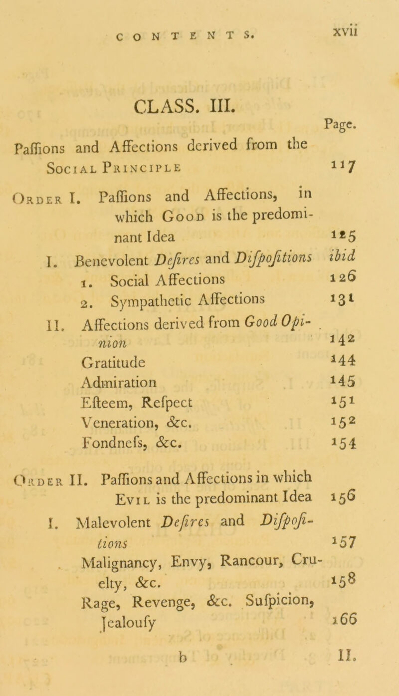 CLASS. III. Page. Paffions and Affections derived from the Social Principle 1J7 Order I. Paffions and Affections, m which Good is the predomi- nant Idea 1£5 I. Benevolent Dejires and Dfpojitions ibid, 1. Social Affections 126 2. Sympathetic Affections 13l II. Affections derived from Good Opi- . nion 142 Gratitude *44 Admiration *45 Efteem, Refpect 151 Veneration, Sec. *52 Fondnefs, &c. *5 4 Order II. Paffions and Affections in which Evil is the predominant Idea 156 I. Malevolent Defires and Difpoji- tions 157 Malignancy, Envy, Rancour, Cru- elty, Sec. 15& Rage, Revenge, &c. Sufpicion, jealoufy *66 b II.