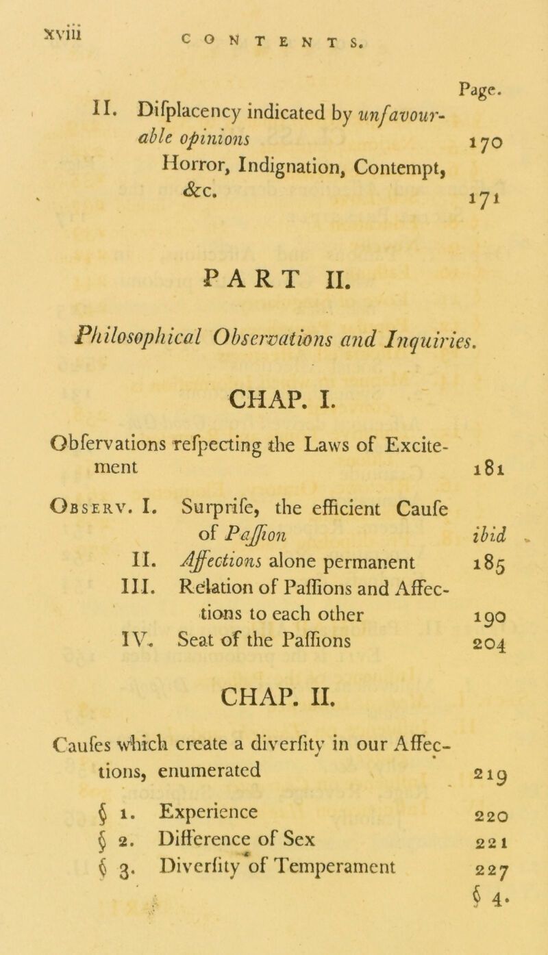 Pace. t T • r* ® II. Di(placency indicated by unfavour- able opinions iyo Horror, Indignation, Contempt, PART II. Philosophical Observations and Inquiries. CHAP. I. Obfervations refpecting the Laws of Excite- ment 181 Observ. I. Surprife, the efficient Caufe of Pajfion ibid » II. Affections alone permanent 185 III. Reflation of Paffions and Affec- tions to each other 190 IV. Seat of the Paffions 204 CHAP. II. Caufcs which create a diverfitv in our Affec- • • tions, enumerated 219 § >• Experience 220 \ *• Difference of Sex 221 $ 3' Diverhty of Temperament 227