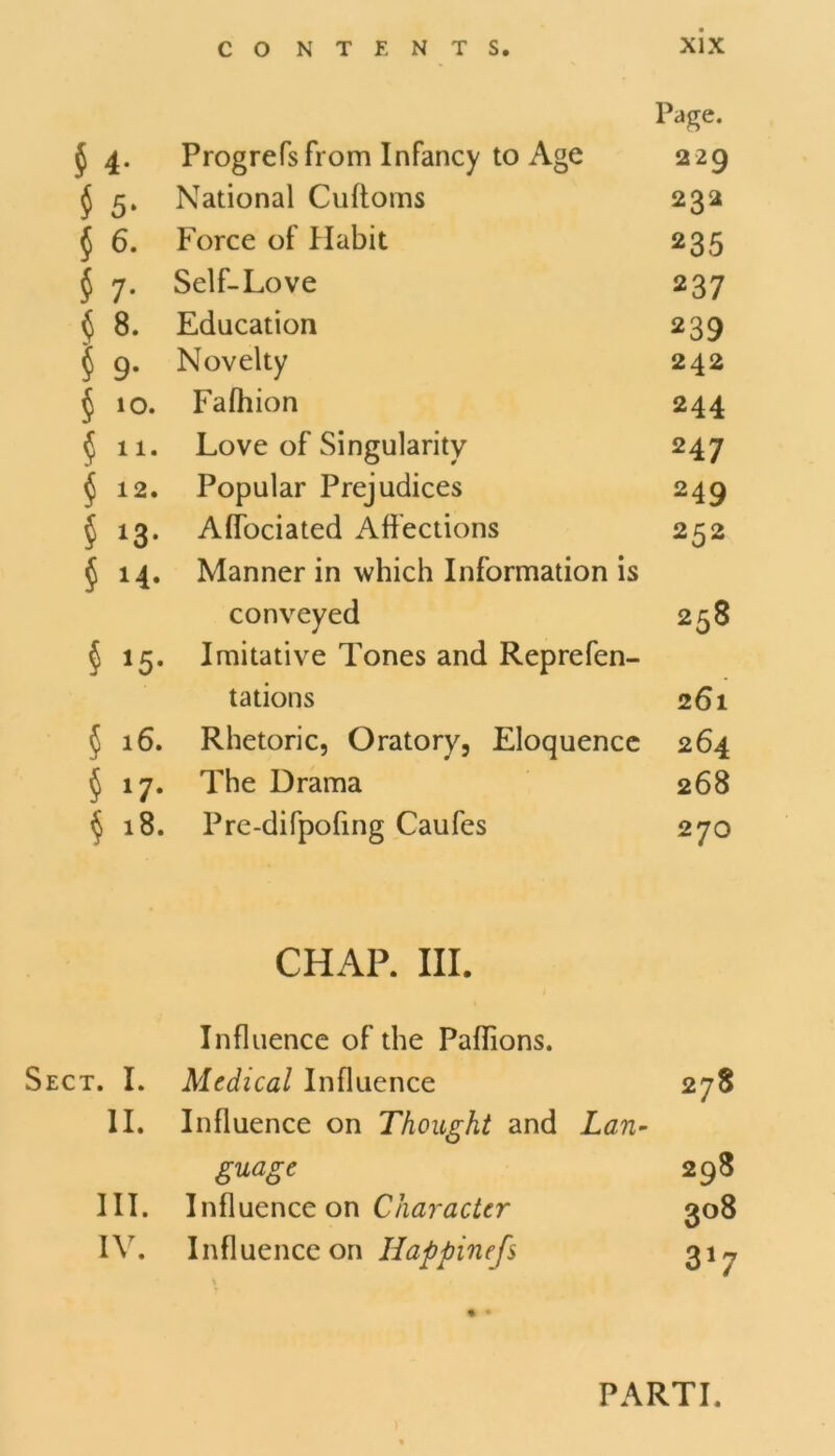 Page. $ 4. Progrefsfrom Infancy to Age 229 $ 5. National Cuftoms 232 $ 6. Force of Habit 235 $ 7. Self-Love 237 § 8. Education 239 § 9. Novelty 242 § 10. Falhion 244 $11. Love of Singularity 247 $ 12. Popular Prejudices 249 § 13. Affociated Affections 252 ^14. Manner in which Information is conveyed 258 § 15. Imitative Tones and Reprefen- tations 261 §16. Rhetoric, Oratory, Eloquence 264 § 17. The Drama 268 $ 18. Pre-difpofing Caufes 270 CHAP. III. Influence of the Paflions. Sect. I. Medical Influence 278 II. Influence on Thought and Lan- guage 298 III. Influence on Character 308 IV. Influence on Happinefs 31 n % » PARTI.