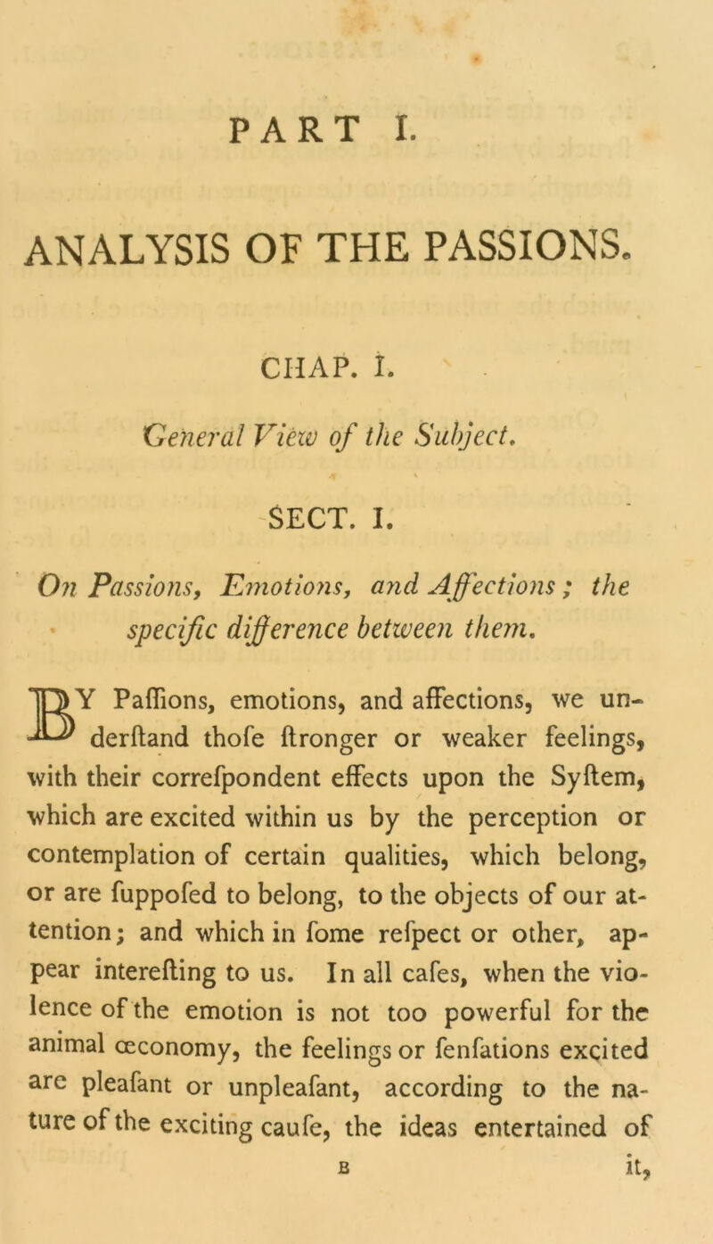 ANALYSIS OF THE PASSIONS. CHAP. I. General View of the Subject. 4 % SECT. I. On Passions, Emotions, and Affections ; the specific difference between them. BY Paffions, emotions, and affections, we un- derhand thofe ftronger or weaker feelings, with their correfpondent effects upon the Syftem, which are excited within us by the perception or contemplation of certain qualities, which belong, or are fuppofed to belong, to the objects of our at- tention ; and which in fome refpect or other, ap- pear interefting to us. In all cafes, when the vio- lence of the emotion is not too powerful for the animal ceconomy, the feelings or fenfations excited are pleafant or unpleafant, according to the na- ture of the exciting caufe, the ideas entertained of b it,