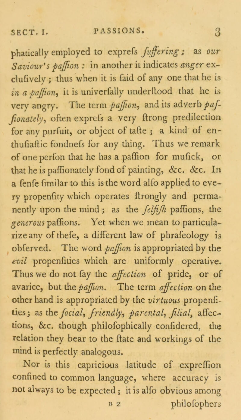 phatically employed to exprefs fujfering ; as our Saviour’s pajfion : in another it indicates anger ex- clufively ; thus when it is faid of any one that he is in a jpajfion, it is univerfally underftood that he is very angry. The term pajfion, and its adverb paf- fionately, often exprefs a very ftrong predilection for any purfuit, or object of tafte ; a kind of en- thufiaftic fondnefs for any thing. Thus we remark of one perfon that he has a paffion for mufick, or that he is paffionately fond of painting, See. See. In a fenfe fimilar to this is the word alfo applied to eve- ry propenfity which operates ftrongly and perma- nently upon the mind ; as the felfijh paffions, the generous paffions. Yet when we mean to particula- rize any of thefe, a different law of phrafeology is obferved. The word pajfion is appropriated by the evil propenfities which are uniformly operative. Thus we do not fay the affection of pride, or of avarice, but the pajfion. The term affection on the other hand is appropriated by the virtuous propenfi- ties; as the focial, friendly, parental, filial, affec- tions, See. though philofophically confidered. the relation they bear to the flate and workings of the mind is perfectly analogous. Nor is this capricious latitude of expreffion confined to common language, where accuracy is not always to be expected; it is alfo obvious among b 2 philofophers