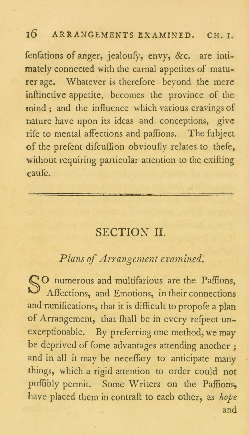 fenfations of anger, jealoufy, envy, See. are inti- mately connected with the carnal appetites of matu- rer age. Whatever is therefore beyond the mere inflinctive appetite, becomes the province of the mind; and the influence which various cravings of nature have upon its ideas and conceptions, give rife to mental affections and paflions. The fubject of the prefent difeuffion obvioufly relates to thefe, without requiring particular attention to the exifling caufe. SECTION II. Plans of Arrangement examined. QO numerous and multifarious are the Paflions, ^ Affections, and Emotions, in their connections and ramifications, that it is difficult to propofe a plan of Arrangement, that fhall be in every refpect un- exceptionable. By preferring one method, we may be deprived of fome advantages attending another ; and in all it may be neceflary to anticipate many things, which a rigid attention to order could not poflibly permit. Some Writers on the Paflions, have placed them in contrail to each other, as hope and